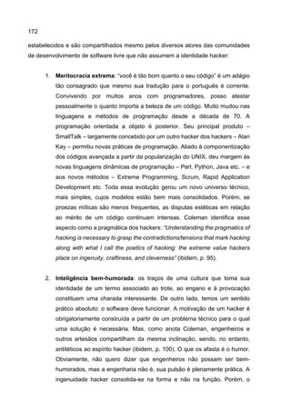 172
estabelecidos e são compartilhados mesmo pelos diversos atores das comunidades
de desenvolvimento de software livre que não assumem a identidade hacker:
1. Meritocracia extrema: “você é tão bom quanto o seu código” é um adágio
tão consagrado que mesmo sua tradução para o português é corrente.
Convivendo por muitos anos com programadores, posso atestar
pessoalmente o quanto importa a beleza de um código. Muito mudou nas
linguagens e métodos de programação desde a década de 70. A
programação orientada a objeto é posterior. Seu principal produto –
SmallTalk – largamente concebido por um outro hacker dos hackers – Alan
Kay – permitiu novas práticas de programação. Aliado à componentização
dos códigos avançada a partir da popularização do UNIX, deu margem às
novas linguagens dinâmicas de programação – Perl, Python, Java etc. – e
aos novos métodos – Extreme Programming, Scrum, Rapid Application
Development etc. Toda essa evolução gerou um novo universo técnico,
mais simples, cujos modelos estão bem mais consolidados. Porém, se
proezas míticas são menos frequentes, as disputas estéticas em relação
ao mérito de um código continuam intensas. Coleman identifica esse
aspecto como a pragmática dos hackers: “Understanding the pragmatics of
hacking is necessary to grasp the contradictions/tensions that mark hacking
along with what I call the poetics of hacking: the extreme value hackers
place on ingenuity, craftiness, and cleverness” (ibidem, p. 95).
2. Inteligência bem-humorada: os traços de uma cultura que toma sua
identidade de um termo associado ao trote, ao engano e à provocação
constituem uma charada interessante. De outro lado, temos um sentido
prático absoluto: o software deve funcionar. A motivação de um hacker é
obrigatoriamente construída a partir de um problema técnico para o qual
uma solução é necessária. Mas, como anota Coleman, engenheiros e
outros artesãos compartilham da mesma inclinação, sendo, no entanto,
antitéticos ao espírito hacker (ibidem, p. 100). O que os afasta é o humor.
Obviamente, não quero dizer que engenheiros não possam ser bem-
humorados, mas a engenharia não é, sua pulsão é plenamente prática. A
ingenuidade hacker consolida-se na forma e não na função. Porém, o
 