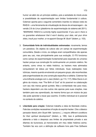 173
humor vai além de um princípio estético, pois a seriedade do intuito anula
a possibilidade de experimentação sem limites fundamental à cultura.
Coleman aponta para o seguinte comentário inserido no release notes do
RAID-6 – uma ferramenta de virtualização de discos de armazenagem – da
versão 2.6 do Linux (plataforma de experimentação do sistema até 2011):
“WARNING: RAID-6 is currently highly experimental. If you use it, there is
no guarantee whatsoever that it won’t destroy your data, eat your drive
disks, insult your mother, or re-appoint George W. Bush” (ibidem, p. 103).
3. Comunidade forte de individualidades extremadas: novamente, temos
um paradoxo. Os objetos da cultura são um campo de experimentação
comunitária. Desde o início, os códigos eram compartilhados não apenas
para seu uso, mas principalmente para sua evolução. O ITS funcionou
como campo de experimentação fundamental para expansão do universo
hacker porque sua construção foi continuamente um produto coletivo. No
entanto, como vimos no relato histórico, os hackers mais admirados
conquistaram tal status por feitos individuais. Suas realizações mais
icônicas, mesmo quando envolvendo um pequeno grupo, são reconhecidas
pela engenhosidade de uma construção específica e solitária. Coleman faz
uma brilhante analogia com o Jazz (ibidem, pp 113, 117). Miles Davis é um
gênio da música, mas “The Birth of Cool” só foi possível na colaboração
com seu não menos genial quinteto. Mas a similaridade não para nisso,
hackers dependem uns dos outros não apenas para suas criações, mas
também para seu aprendizado, da mesma forma que um músico de jazz
não pode aprender a tocar jazz sozinho. O brilho individual só é possível
no contexto do coletivo.
4. Liberdade para criação: Coleman trabalha a ideia de liberdade criativa.
Fala das condições necessárias à fruição do espírito hacker. Cita o clássico
pensador liberal John Stuart Mill: “persons (...) require different conditions
for their spiritual development” (ibidem, p. 188). Isso é perfeitamente
aderente a todo o desprezo aos limites da propriedade privada e aos
ditames da burocracia, já mencionados em meu relato histórico acima.
Também faz eco com a definição de software livre pela Free Software
 