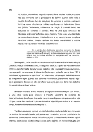 174
Foundation, discutida no segundo capítulo deste volume. Porém, o quadro
não está completo sem a perspectiva de Benkler quando este opõe o
modelo de software livre às estruturas de comando e controle, o pinguim
do Linux versus o Leviatã de Hobbes, que figuram no título de seu último
livro (2011). Obviamente, a liberdade de criação é possível dentro das
estruturas de comando e controle. Mas há uma outra dimensão da
“liberdade anárquica” defendida pelos hackers. Trata-se de uma liberdade
para criar dentro de seus próprios termos e, ao mesmo tempo, em plena
harmonia coletiva. Embora Benkler não esteja comentando a cultura
hacker, ela é o pano de fundo de sua afirmação:
It’s no wonder, then, that leading technology companies like Google
are increasingly shifting to a more campus like environment, with much more
opportunity for creativity and play, much more freedom to pursue one’s own
projects, and much more emphasis on engagement with the community.
(ibidem, p. 191).
Nesse ponto, cabe também acrescentar um quinto elemento não elencado por
Coleman, mas já comentado acima, no segundo capítulo, a partir de Pekka Himanen
(2001): a transformação da natureza do trabalho. Não vou repetir meus argumentos,
mas aproveito para remeter à tirinha de Calvin como epígrafe para a tese: “Só é
trabalho se alguém manda você fazer”, diz o fantástico personagem de Bill Watterson
ao companheiro tigre, quando este contesta sua intenção, plenamente hacker, diga-
se de passagem, de criar um robô para fazer sua cama, pois isso daria mais trabalho
do que simplesmente arrumá-la.
Himanen contrasta a ética hacker à ética protestante descrita por Max Weber.
É uma ideia válida para entender o trabalho voluntário de centenas de
desenvolvedores do software livre, pois, mesmo quando pagos para desenvolver tais
códigos, o que lhes motiva é o prazer de realizar algo útil para muitos e, ao mesmo
tempo, fundamentalmente desafiante para si.
Também não posso concluir um capítulo sobre a cultura digital sem comentar
os escritos de Manuel Castells, até porque seu comentário sobre a propriedade do
estudo dos produtores dos meios sociotécnicos para o entendimento do meio digital
informou a seleção do objeto desta pesquisa, como apontei em minha introdução. Em
 
