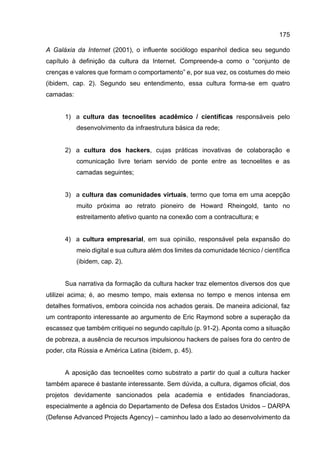 175
A Galáxia da Internet (2001), o influente sociólogo espanhol dedica seu segundo
capítulo à definição da cultura da Internet. Compreende-a como o “conjunto de
crenças e valores que formam o comportamento” e, por sua vez, os costumes do meio
(ibidem, cap. 2). Segundo seu entendimento, essa cultura forma-se em quatro
camadas:
1) a cultura das tecnoelites acadêmico / científicas responsáveis pelo
desenvolvimento da infraestrutura básica da rede;
2) a cultura dos hackers, cujas práticas inovativas de colaboração e
comunicação livre teriam servido de ponte entre as tecnoelites e as
camadas seguintes;
3) a cultura das comunidades virtuais, termo que toma em uma acepção
muito próxima ao retrato pioneiro de Howard Rheingold, tanto no
estreitamento afetivo quanto na conexão com a contracultura; e
4) a cultura empresarial, em sua opinião, responsável pela expansão do
meio digital e sua cultura além dos limites da comunidade técnico / científica
(ibidem, cap. 2).
Sua narrativa da formação da cultura hacker traz elementos diversos dos que
utilizei acima; é, ao mesmo tempo, mais extensa no tempo e menos intensa em
detalhes formativos, embora coincida nos achados gerais. De maneira adicional, faz
um contraponto interessante ao argumento de Eric Raymond sobre a superação da
escassez que também critiquei no segundo capítulo (p. 91-2). Aponta como a situação
de pobreza, a ausência de recursos impulsionou hackers de países fora do centro de
poder, cita Rússia e América Latina (ibidem, p. 45).
A aposição das tecnoelites como substrato a partir do qual a cultura hacker
também aparece é bastante interessante. Sem dúvida, a cultura, digamos oficial, dos
projetos devidamente sancionados pela academia e entidades financiadoras,
especialmente a agência do Departamento de Defesa dos Estados Unidos – DARPA
(Defense Advanced Projects Agency) – caminhou lado a lado ao desenvolvimento da
 