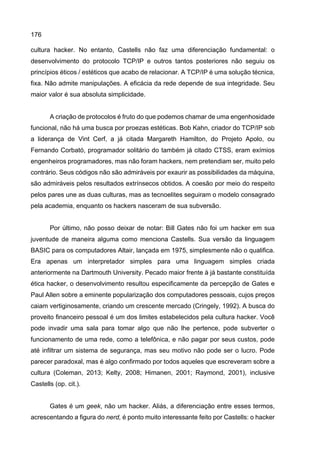 176
cultura hacker. No entanto, Castells não faz uma diferenciação fundamental: o
desenvolvimento do protocolo TCP/IP e outros tantos posteriores não seguiu os
princípios éticos / estéticos que acabo de relacionar. A TCP/IP é uma solução técnica,
fixa. Não admite manipulações. A eficácia da rede depende de sua integridade. Seu
maior valor é sua absoluta simplicidade.
A criação de protocolos é fruto do que podemos chamar de uma engenhosidade
funcional, não há uma busca por proezas estéticas. Bob Kahn, criador do TCP/IP sob
a liderança de Vint Cerf, a já citada Margareth Hamilton, do Projeto Apolo, ou
Fernando Corbató, programador solitário do também já citado CTSS, eram exímios
engenheiros programadores, mas não foram hackers, nem pretendiam ser, muito pelo
contrário. Seus códigos não são admiráveis por exaurir as possibilidades da máquina,
são admiráveis pelos resultados extrínsecos obtidos. A coesão por meio do respeito
pelos pares une as duas culturas, mas as tecnoelites seguiram o modelo consagrado
pela academia, enquanto os hackers nasceram de sua subversão.
Por último, não posso deixar de notar: Bill Gates não foi um hacker em sua
juventude de maneira alguma como menciona Castells. Sua versão da linguagem
BASIC para os computadores Altair, lançada em 1975, simplesmente não o qualifica.
Era apenas um interpretador simples para uma linguagem simples criada
anteriormente na Dartmouth University. Pecado maior frente à já bastante constituída
ética hacker, o desenvolvimento resultou especificamente da percepção de Gates e
Paul Allen sobre a eminente popularização dos computadores pessoais, cujos preços
caiam vertiginosamente, criando um crescente mercado (Cringely, 1992). A busca do
proveito financeiro pessoal é um dos limites estabelecidos pela cultura hacker. Você
pode invadir uma sala para tomar algo que não lhe pertence, pode subverter o
funcionamento de uma rede, como a telefônica, e não pagar por seus custos, pode
até infiltrar um sistema de segurança, mas seu motivo não pode ser o lucro. Pode
parecer paradoxal, mas é algo confirmado por todos aqueles que escreveram sobre a
cultura (Coleman, 2013; Kelty, 2008; Himanen, 2001; Raymond, 2001), inclusive
Castells (op. cit.).
Gates é um geek, não um hacker. Aliás, a diferenciação entre esses termos,
acrescentando a figura do nerd, é ponto muito interessante feito por Castells: o hacker
 