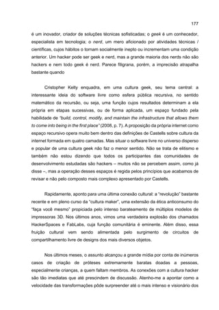 177
é um inovador, criador de soluções técnicas sofisticadas; o geek é um conhecedor,
especialista em tecnologia; o nerd, um mero aficionado por atividades técnicas /
científicas, cujos hábitos o tornam socialmente inepto ou incrementam uma condição
anterior. Um hacker pode ser geek e nerd, mas a grande maioria dos nerds não são
hackers e nem todo geek é nerd. Parece filigrana, porém, a imprecisão atrapalha
bastante quando
Cristopher Kelty enquadra, em uma cultura geek, seu tema central: a
interessante ideia do software livre como esfera pública recursiva, no sentido
matemático da recursão, ou seja, uma função cujos resultados determinam a ela
própria em etapas sucessivas, ou de forma aplicada, um espaço fundado pela
habilidade de “build, control, modify, and maintain the infrastructure that allows them
to come into being in the first place” (2008, p. 7). A proposição da própria internet como
espaço recursivo opera muito bem dentro das definições de Castells sobre cultura da
internet formada em quatro camadas. Mas situar o software livre no universo disperso
e popular de uma cultura geek não faz o menor sentido. Não se trata de elitismo e
também não estou dizendo que todos os participantes das comunidades de
desenvolvimento estudadas são hackers – muitos não se percebem assim, como já
disse –, mas a operação desses espaços é regida pelos princípios que acabamos de
revisar e não pelo composto mais complexo apresentado por Castells.
Rapidamente, aponto para uma última conexão cultural: a “revolução” bastante
recente e em pleno curso da “cultura maker”, uma extensão da ética anticonsumo do
“faça você mesmo” propiciada pelo intenso barateamento de múltiplos modelos de
impressoras 3D. Nos últimos anos, vimos uma verdadeira explosão dos chamados
HackerSpaces e FabLabs, cuja função comunitária é eminente. Além disso, essa
fruição cultural vem sendo alimentada pelo surgimento de circuitos de
compartilhamento livre de designs dos mais diversos objetos.
Nos últimos meses, o assunto alcançou a grande mídia por conta de inúmeros
casos de criação de próteses extremamente baratas doadas a pessoas,
especialmente crianças, a quem faltam membros. As conexões com a cultura hacker
são tão imediatas que até prescindem de discussão. Atenho-me a apontar como a
velocidade das transformações pôde surpreender até o mais intenso e visionário dos
 