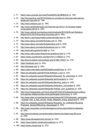 n. 71: https://www.youtube.com/user/PewDiePie?gl=BR&hl=pt (p. 196)
n. 72: http://henryjenkins.org/2014/03/kids-on-youtube-an-interview-with-patricia-
lange-part-one.html (p. 196)
n. 73: http://www.medium.com (p. 199)
n. 74: http://www.zenithoptimedia.com/internet-use-drive-1-4-increase-media-
consumption-2015/ (p. 200)
n. 75: http://www.radicati.com/wp/wp-content/uploads/2015/02/Email-Statistics-
Report-2015-2019-Executive-Summary.pdf (p. 206)
n. 76: http://lkml.iu.edu/hypermail/linux/kernel/index.html (p. 206)
n. 77: http://www.alexa.com/siteinfo/zobe.com (p. 209)
n. 77: http://www.alexa.com/siteinfo/gaiaonline.com (p. 209)
n. 77: http://www.alexa.com/siteinfo/facebook.com (p. 209)
n. 79: http://tools.ietf.org/html/rfc1855 (p. 214)
n. 80: http://www.catb.org/esr/faqs/smart-questions.html (p. 214)
n. 81: https://news.ycombinator.com/item?id=11138032 (p. 215)
n. 82: http://forums.debian.net/viewtopic.php?f=5&t=128371 (p. 216)
n. 83: https://hackpad.com/ (p. 220)
n. 84: http://etherpad.org/ (p. 220)
n. 85: https://stats.wikimedia.org/EN/EditsRevertsEN.htm (p. 221)
n. 86: https://pt.wikipedia.org/wiki/Portal:Software_Livre (p. 223)
n. 87: https://en.wikipedia.org/wiki/Wikipedia:Requests_for_adminship (p. 223)
n. 88: https://en.wikipedia.org/wiki/Wikipedia:Administrators (p. 224)
n. 89: https://en.wikipedia.org/wiki/Wikipedia:Banning_policy (p. 225)
n. 90: https://en.wikipedia.org/wiki/Wikipedia:Arbitration_Committee (p. 225)
n. 92: https://en.wikipedia.org/wiki/Wikipedia:Policies_and_guidelines (p. 225)
n. 93: http://www.theguardian.com/technology/2015/jan/23/wikipedia-bans-editors-
from-gender-related-articles-amid-gamergate-controversy (p. 225)
n. 94: http://www.slate.com/articles/technology/bitwise/2015/02/wikipedia_gamergate
_scandal_how_a_bad_source_made_wikipedia_wrong_about.html (p. 225)
n. 95: https://en.wikipedia.org/wiki/Wikipedia:Requests_for_arbitration/Ryulong/
Proposed_decision#Ryulong_desysopped (p. 225)
n. 96: http://www.newyorker.com/books/page-turner/an-open-letter-to-wikipedia
(p. 226)
n. 97: http://www.fronteiras.com/entrevistas/umberto-eco-falece-aos-84-anos
(p. 228)
n. 98: https://www.bbvaopenmind.com/en/ (p. 245)
n. 99: https://www.debian.org/devel/constitution (p. 271)
n. 100: https://assoc.drupal.org/ (p. 272)
 