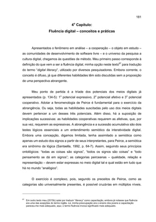 181
4o
Capítulo:
Fluência digital – conceitos e práticas
Apresentados o fenômeno em análise – a cooperação – o objeto em estudo –
as comunidades de desenvolvimento de software livre – e o universo da pesquisa a
cultura digital, chegamos às questões de método. Meu primeiro passo corresponde à
definição do que vem a ser a fluência digital, minha opção neste texto67
para tradução
do termo “digital literacy”, utilizado por diversos pesquisadores. Embora corrente, o
conceito é difuso, já que diferentes habilidades têm sido discutidas sem a proposição
de uma perspectiva abrangente.
Meu ponto de partida é a tríade dos potenciais dos meios digitais já
apresentados (p. 134-5): 1o
potencial expressivo, 2o
potencial afetivo e 3o
potencial
cooperativo. Adotar a fenomenologia de Peirce é fundamental para o exercício da
abrangência. Ou seja, todas as habilidades suscitadas pelo uso dos meios digitais
devem pertencer a um desses três potenciais. Além disso, há a suposição de
implicações sucessivas: as habilidades cooperativas requerem as afetivas, que, por
sua vez, requerem as expressivas. A abrangência e a sucessão acumulativa são dois
testes lógicos essenciais a um entendimento semiótico da interatividade digital.
Embora uma concepção, digamos limitada, tenha assimilado a semiótica como
apenas um estudo dos signos a partir de seus interpretantes, para Peirce, a semiótica
era sinônimo da lógica (Santaella, 1992, p. 64-7). Assim, seguindo seus princípios
ontológicos: “todas as coisas são signos”, “todos os signos são coisas” e “todo
pensamento se dá em signos”; as categorias peirceanas – qualidade, relação e
representação – devem estar expressas no meio digital tal e qual estão em tudo que
há no mundo “analógico”.
O exercício é complexo, pois, segundo os preceitos de Peirce, como as
categorias são universalmente presentes, é possível cruzá-las em múltiplos níveis.
67
Em outro texto meu (2015b) optei por traduzir “literacy” como capacitação, embora já notasse que fluência
era uma das acepções do termo inglês. Lá, minha preocupação era o ensino dos jovens e capacitação
pareceu-me mais adequado, aqui, o termo fluência invoca significado mais adequado.
 