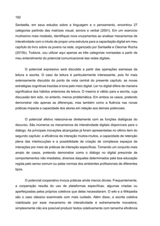 182
Santaella, em seus estudos sobre a linguagem e o pensamento, encontrou 27
categorias partindo das matrizes visual, sonora e verbal (2001). Em um exercício
muitíssimo mais modesto, identifiquei nove cruzamentos ao analisar mecanismos de
interatividade com o intuito de propor uma estrutura para a capacitação digital em meu
capítulo do livro sobre os jovens na rede, organizado por Santaella e Cleomar Rocha
(2015b). Todavia, vou utilizar aqui apenas as três categorias nomeadas a partir de
meu entendimento do potencial comunicacional das redes digitais.
O potencial expressivo será discutido a partir das operações siamesas da
leitura e escrita. O caso da leitura é particularmente interessante, pois foi mais
extensamente discutido do ponto de vista central do presente capítulo: as novas
estratégias cognitivas trazidas à tona pelo meio digital. Ler no digital difere de maneira
significativa dos hábitos anteriores de leitura. O mesmo é válido para a escrita, cuja
discussão tem sido, no entanto, menos problemática. Em ambos os casos, pretendo
demonstrar não apenas as diferenças, mas também como a fluência nas novas
práticas impacta a capacidade dos atores em relação aos demais potenciais.
O potencial afetivo relaciona-se diretamente com as funções dialógicas do
discurso. São inúmeros os mecanismos de interatividade digitais disponíveis para o
diálogo. As principais inovações alcançadas já foram apresentadas no último item do
segundo capítulo: a eficiência da interação muitos-muitos, a capacidade de retenção
plena das interlocuções e a possibilidade de criação de complexos espaços de
interações por meio de práticas de interação específicas. Tomando um conjunto mais
amplo de casos, pretendo demonstrar como o diálogo no digital prescinde de
comportamentos não imediatos, diversos daqueles determinados pela boa educação
regida pelo senso comum ou pelas normas dos ambientes profissionais de diferentes
tipos.
O potencial cooperativo invoca práticas ainda menos óbvias. Frequentemente,
a cooperação resulta do uso de plataformas específicas, algumas criadas ou
aperfeiçoadas pelos próprios coletivos que delas necessitaram. O wiki e a Wikipedia
são o caso clássico examinado com mais cuidado. Além disso, a escrita coletiva
viabilizada por esse mecanismo de interatividade é extremamente inovadora;
simplesmente não era possível produzir textos coletivamente com tamanha eficiência
 