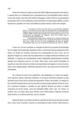 184
Antes de avançar por alguns pontos de Wolf e algumas pesquisas mais atuais,
é valioso fazer um contraponto com a perspectiva de Lucia Santaella sobre a leitura,
muito mais ampla, pois não está restrita à linguagem verbal. Embora sua perspectiva
já estivesse clara no livro dedicado ao tema da leitura no ciberespaço (2004), a autora
apresenta a questão com mais contundência quando retoma o tema anos depois:
O conceito de leitura não está isento de controvérsias. Balestrini
(2010, p. 35) afirma que ‘não existe um procedimento de interpretação de
imagens que se possa ensinar como se ensina a ler e a escrever’. Cita, então,
Chartier (2009), quando este expressa sua preocupação quanto ao uso
convencional da expressão ‘ler imagens’, ‘como se a leitura fosse o
paradigma de todo entendimento’....
Contrariamente a essa recusa, defendo que a imagens também são
lidas (ver Santaella, 2012). Mais do isso, há algum tempo tenho reivindicado
que, fora e além do livro, há uma multiplicidade de tipos de leitores,
multiplicidade, aliás, que vem aumentando historicamente. (2013, p. 265-6).
A meu ver, há uma confusão ou redução da leitura ao processo de decifração
de um código. Se tal operação bastasse à leitura, não haveria porque gastarmos tanto
tempo na escola em diversos exercícios de compreensão do que é lido. Se em
algumas imagens ou vídeos não há propriamente um código restrito de símbolos a ser
decifrado, o processo de compreensão requer habilidades absolutamente similares
àquelas que utilizamos para ler um texto. Além disso, como aponta Santaella na
sequência, hoje são inúmeros os textos acompanhados de imagens e outros recursos,
assim como diagramações, diferentes daquela do livro, aos quais somos diariamente
submetidos.
Se a leitura do jornal, dos quadrinhos, das fotografias ou mesmo da cidade,
como aponta a autora, não fosse suficiente, os recursos multimídia utilizados na web
deveriam servir como pá de cal para tal argumento. Porém, ele resiste, e a reação ao
livro de Wolf narrada acima é prova de como os preconceitos afloram frente ao novo.
Só é possível investigar a questão do que significa fluência da leitura no digital
tomando-a de forma ampla, como faz Santaella (2004; 2013, cap. 13). Antes, no
entanto, dou um passo atrás para verificar como Wolf explica a fluência da leitura
linear do livro, ou a leitura profunda, como a nomeia.
Depois de fazer um histórico da leitura, partindo do fato de que ela não somente
não é nata, como é também recente na caminhada da raça humana, Wolf recorre a
 