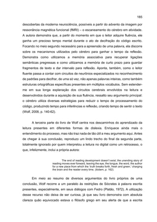 185
descobertas da moderna neurociência, possíveis a partir do advento da imagem por
ressonância magnética funcional (fMRI) – o escaneamento do cérebro em atividade.
A autora demonstra que, a partir do momento em que o leitor adquire fluência, ele
ganha um precioso tempo mental durante o ato de decifração do código escrito.
Focando no meio segundo necessário para a apreensão de uma palavra, ela discorre
sobre os mecanismos utilizados pelo cérebro para ganhar o tempo da reflexão.
Demonstra como utilizamos a memória associativa para recuperar ligações
semânticas pregressas e como utilizamos a memória de curto prazo para guardar
fragmentos de texto e dar intervalo para reflexão. Aponta, também, como o leitor
fluente passa a contar com circuitos de neurônios especializados no reconhecimento
de padrões para decifrar, de uma só vez, não apenas palavras inteiras, como também
estruturas ortográficas específicas presentes em múltiplos vocábulos. Sem estender-
me em sua longa explanação dos circuitos cerebrais envolvidos na leitura e
desenvolvidos durante a aquisição de sua fluência, ressalto seu argumento principal:
o cérebro utiliza diversas estratégias para reduzir o tempo de processamento do
código, produzindo tempo para inferências e reflexão, criando tempo de sentir o texto
(Wolf, 2008, p. 140-62).
A terceira parte do livro de Wolf centra nos descaminhos do aprendizado da
leitura presentes em diferentes formas de dislexia. Enriquece ainda mais o
entendimento do processo, mas não traz nada de tão útil a meu argumento aqui. Antes
de chegar à sua conclusão, reproduzo um lindo trecho do final da segunda parte,
totalmente ignorado por quem interpretou a leitura no digital como um retrocesso, o
que, infelizmente, inclui a própria autora:
The end of reading development doesn’t exist; the unending story of
reading moves ever forward, leaving the eye, the tongue, the word, the author
for a new place from which the ‘truth breaks forth, fresh and green,’ charging
the brain and the reader every time. (ibidem, p. 162).
Em meio ao resumo de diversos argumentos do livro próprios de uma
conclusão, Wolf recorre a um paralelo às restrições de Sócrates à palavra escrita
presentes, especialmente, em seus diálogos com Fedro (Platão, 1972). A utilização
desse recurso não deixa de ser curiosa, já que seu livro demonstra com absoluta
clareza quão equivocado estava o filósofo grego em seu alerta de que a escrita
 