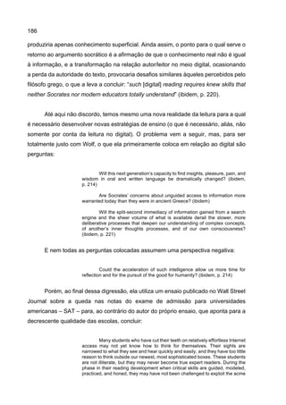 186
produziria apenas conhecimento superficial. Ainda assim, o ponto para o qual serve o
retorno ao argumento socrático é a afirmação de que o conhecimento real não é igual
à informação, e a transformação na relação autor/leitor no meio digital, ocasionando
a perda da autoridade do texto, provocaria desafios similares àqueles percebidos pelo
filósofo grego, o que a leva a concluir: “such [digital] reading requires knew skills that
neither Socrates nor modern educators totally understand” (ibidem, p. 220).
Até aqui não discordo, temos mesmo uma nova realidade da leitura para a qual
é necessário desenvolver novas estratégias de ensino (o que é necessário, aliás, não
somente por conta da leitura no digital). O problema vem a seguir, mas, para ser
totalmente justo com Wolf, o que ela primeiramente coloca em relação ao digital são
perguntas:
Will this next generation’s capacity to find insights, pleasure, pain, and
wisdom in oral and written language be dramatically changed? (ibidem,
p. 214)
Are Socrates’ concerns about unguided access to information more
warranted today than they were in ancient Greece? (ibidem)
Will the split-second immediacy of information gained from a search
engine and the sheer volume of what is available derail the slower, more
deliberative processes that deepen our understanding of complex concepts,
of another’s inner thoughts processes, and of our own consciousness?
(ibidem, p. 221)
E nem todas as perguntas colocadas assumem uma perspectiva negativa:
Could the acceleration of such intelligence allow us more time for
reflection and for the pursuit of the good for humanity? (ibidem, p. 214)
Porém, ao final dessa digressão, ela utiliza um ensaio publicado no Wall Street
Journal sobre a queda nas notas do exame de admissão para universidades
americanas – SAT – para, ao contrário do autor do próprio ensaio, que aponta para a
decrescente qualidade das escolas, concluir:
Many students who have cut their teeth on relatively effortless Internet
access may not yet know how to think for themselves. Their sights are
narrowed to what they see and hear quickly and easily, and they have too little
reason to think outside our newest, most sophisticated boxes. These students
are not illiterate, but they may never become true expert readers. During the
phase in their reading development when critical skills are guided, modeled,
practiced, and honed, they may have not been challenged to exploit the acme
 