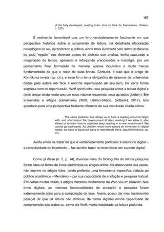 187
of the fully developed, reading brain: time to think for themselves. (ibidem,
p. 225).
É realmente lamentável que um livro verdadeiramente fascinante em sua
perspectiva histórica sobre o surgimento da leitura, na detalhada elaboração
neurológica de seu aprendizado e prática, ainda mais iluminado pelo relato de desvios
do ciclo “regular” nos diversos casos de dislexia que analisa, tenha capturado a
imaginação de tantos, apelando e reforçando preconceitos e nostalgia, por um
pensamento final, formulado de maneira apenas inquisitiva e muito menos
fundamentada do que o resto de suas linhas. Contudo, é isso que o artigo de
Konnikova revela (op. cit.), e esse foi o tema obrigatório de dezenas de entrevistas
dadas pela autora em face à enorme repercussão de seu livro. De certa forma
surpresa com tal repercussão, Wolf aprofundou sua pesquisa sobre a leitura digital e
deve lançar ainda neste ano um novo volume resumindo seus achados (ibidem). Em
entrevistas e artigos preliminares (Wolf, Ullman-Shade, Gottwald, 2012), tem
apontado para uma perspectiva bastante diferente de sua conclusão citada acima:
The same plasticity that allows us to form a reading circuit to begin
with, and short-circuit the development of deep reading if we allow it, also
allows us to learn how to duplicate deep reading in a new environment. We
cannot go backwards. As children move more toward an immersion in digital
media, we have to figure out ways to read deeply there. (apud Konnikova, op.
cit.)
Ainda antes de tratar do que é verdadeiramente particular à leitura no digital –
a conectividade do hipertexto –, faz sentido tratar do texto linear em suporte digital.
Como já disse (n. 5, p. 14), diversos itens da bibliografia de minha pesquisa
foram lidos na forma de livros eletrônicos ou artigos online. Na maior parte das vezes,
não imprimi os artigos lidos, tendo preferido uma ferramenta específica voltada ao
público acadêmico – Mendeley – por sua capacidade de anotação e pesquisa textual.
Em outras muitas vezes, li artigos menores diretamente da Web via um browser. Nos
livros digitais, as mesmas funcionalidades de anotação e pesquisa foram
extremamente úteis para a composição da tese. Assim, posso dar meu testemunho
pessoal de que tal leitura não diminuiu de forma alguma minha capacidade de
compreensão dos textos ou, como diz Wolf, minha habilidade de leitura profunda.
 