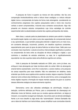 189
A pesquisa de Coiro é superior ao menos em dois sentidos: não faz uma
comparação binária/dicotômica entre a leitura linear analógica e a leitura reticular
digital; toma a compreensão de textos de forma mais abrangente, considerando os
conhecimentos pregressos dos sujeitos pesquisados sobre o tema dos insumos
verbais a serem compreendidos, incluindo seus contextos socioculturais. Algo não
presente em diversos estudos comparativos cuja única estratégia de controle
experimental está na aleatoriedade amostral dos sujeitos participantes dos testes.
Além disso, o estudo parte da plasticidade do cérebro para admitir a hipótese
de transformação rápida e em pleno curso das capacidades de compreensão textual
e seu aprendizado, o que também pressupõe entender o digital como um meio novo,
em constante alteração, incorrendo, portanto, em desafios cognitivos constantes,
especialmente para quem já goza de plena fluência na leitura linear. Salto para sua
conclusão mais importante: o estudo encontrou intercorrelação significativa e positiva
na compreensão de texto entre as situações de leitura analógica e digital, o que
contrariou o resultado de estudos anteriores, ou seja, ler é significativamente
equivalente nos dois suportes dada certa eficiência cognitiva em ambos.
Volto à pesquisa de Santaella realizada em 2004, pois, como já disse, seu
enfoque é mais abrangente por tratar da leitura além do verbal. Além do abrangente
arsenal teórico apresentado, como lhe é costumeiro, a autora realizou uma pesquisa
de campo específica para esse trabalho. Não me estenderei em detalhes, basta
entender que dividiu seus sujeitos entre usuários novatos, leigos e expertos. Ela pôde
observar como a leitura das interfaces ou, dito de outra forma, como a navegação dos
meios digitais requeria a formação de mapas mentais capazes de guiar os usuários
desses diferentes estágios de desenvolvimento cognitivo.
Demonstrou como são utilizadas estratégias de adivinhação, indução e
dedução, conforme definidas por Peirce, para a compreensão do ciberespaço em
diferentes níveis de fluência, sendo que os novatos apenas adivinham, os leigos já
induzem, e os expertos navegam por dedução, mas ainda usam as demais estratégias
frente a um novo desafio ou algo ainda não “automatizado”. Embora Santaella não
use a ideia de interface com tanta ênfase, posso simplificar suas conclusões dizendo
 