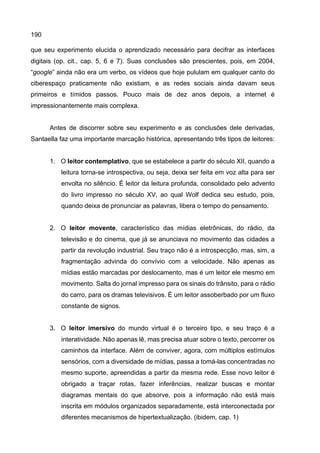 190
que seu experimento elucida o aprendizado necessário para decifrar as interfaces
digitais (op. cit., cap. 5, 6 e 7). Suas conclusões são prescientes, pois, em 2004,
“google” ainda não era um verbo, os vídeos que hoje pululam em qualquer canto do
ciberespaço praticamente não existiam, e as redes sociais ainda davam seus
primeiros e tímidos passos. Pouco mais de dez anos depois, a internet é
impressionantemente mais complexa.
Antes de discorrer sobre seu experimento e as conclusões dele derivadas,
Santaella faz uma importante marcação histórica, apresentando três tipos de leitores:
1. O leitor contemplativo, que se estabelece a partir do século XII, quando a
leitura torna-se introspectiva, ou seja, deixa ser feita em voz alta para ser
envolta no silêncio. É leitor da leitura profunda, consolidado pelo advento
do livro impresso no século XV, ao qual Wolf dedica seu estudo, pois,
quando deixa de pronunciar as palavras, libera o tempo do pensamento.
2. O leitor movente, característico das mídias eletrônicas, do rádio, da
televisão e do cinema, que já se anunciava no movimento das cidades a
partir da revolução industrial. Seu traço não é a introspecção, mas, sim, a
fragmentação advinda do convívio com a velocidade. Não apenas as
mídias estão marcadas por deslocamento, mas é um leitor ele mesmo em
movimento. Salta do jornal impresso para os sinais do trânsito, para o rádio
do carro, para os dramas televisivos. É um leitor assoberbado por um fluxo
constante de signos.
3. O leitor imersivo do mundo virtual é o terceiro tipo, e seu traço é a
interatividade. Não apenas lê, mas precisa atuar sobre o texto, percorrer os
caminhos da interface. Além de conviver, agora, com múltiplos estímulos
sensórios, com a diversidade de mídias, passa a tomá-las concentradas no
mesmo suporte, apreendidas a partir da mesma rede. Esse novo leitor é
obrigado a traçar rotas, fazer inferências, realizar buscas e montar
diagramas mentais do que absorve, pois a informação não está mais
inscrita em módulos organizados separadamente, está interconectada por
diferentes mecanismos de hipertextualização. (ibidem, cap. 1)
 