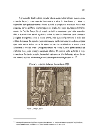 191
A proposição dos três tipos é muito valiosa, pois muitos teóricos pulam o leitor
movente, fazendo uma conexão direta entre o leitor do livro linear e o leitor do
hipertexto, sem perceber como a leitura durante o apogeu das mídias de massa nos
preparou para a polifonia interconectada do digital. É o caso do, todavia brilhante,
ensaio de Paul La Farge (2016), escritor e teórico americano, que inicia seu relato
com a surpresa de Santo Agostinho diante da leitura silenciosa para contrastar
posições divergentes sobre a leitura online, mas pula completamente o leitor das
mídias de massa. De maneira muito interessante e até mesmo surpreendente, mostra
que saltar entre textos nunca foi incomum para os acadêmicos e, como prova,
apresenta a “roda de livros”, um aparato criado no século XVI que permitia leitura de
múltiplos livros cuja imagem reproduzo abaixo. O mesmo salto, pulando o leitor
movente de Santaella, também é executado pelo grande filósofo francês Michel Serres
em palestra sobre a transformação do dueto suporte/mensagem em 201368
.
Figura 14 – A roda de livros, ilustração de 1588
Fonte: La Farge, 2016.
68
Palestra na abertura do programa Paris Nouveau Mondes na Université de Paris-Sorbonne disponível em:
<https://www.youtube.com/watch?v=PGsxBTVtI9Q>. Acesso em 10 jan. 2016.
 