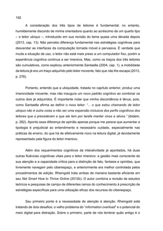 192
A consideração dos três tipos de leitores é fundamental; no entanto,
humildemente discordo de minha orientadora quanto ao acréscimo de um quarto tipo
– o leitor ubíquo –, introduzido em sua revisão do tema quase uma década depois
(2013, cap. 13). Não percebo diferença fundamental nas estratégias cognitivas para
desvendar as interfaces da computação tornada móvel e pervasiva. É verdade que
muda a situação de uso, o leitor não está mais preso a um computador fixo, porém a
experiência cognitiva continua a ser imersiva. Mas, como os traços dos três leitores
são cumulativos, como explicou anteriormente Santaella (2004, cap. 1), a mobilidade
da leitura já era um traço adquirido pelo leitor movente, fato que não lhe escapa (2013,
p. 278).
Portanto, entendo que a ubiquidade, tratada no capítulo anterior, produz uma
imersividade movente, mas não inaugura um novo padrão cognitivo ao combinar os
outros dois já adquiridos. É importante notar que minha discordância é tênue, pois,
como Santaella afirma ao definir o novo leitor: “... o que estou chamando de leitor
ubíquo não é outra coisa a não ser uma expansão inclusiva dos perfis cognitivos dos
leitores que o precederam e que ele tem por tarefa manter vivos e ativos.” (ibidem,
p. 282). Aponto essa diferença de opinião apenas porque me parece que aumentar a
tipologia é prejudicial ao entendimento e necessário cuidado, especialmente nas
práticas de ensino, do que há de efetivamente novo na leitura digital, já devidamente
representado pela figura do leitor imersivo.
Além dos requerimentos cognitivos da interatividade já apontados, há duas
outras fluências cognitivas vitais para o leitor imersivo: a gestão mais consciente de
sua atenção e a capacidade crítica para a distinção de fato, fantasia e opiniões, que
livremente navegam pelo ciberespaço, e anteriormente era melhor controlada pelos
procedimentos de edição. Rheingold trata ambas de maneira bastante eficiente em
seu Net Smart How to Thrive Online (2012b). O autor combina a revisão de estudos
teóricos e pesquisas de campo de diferentes ramos do conhecimento à prescrição de
estratégias específicas para uma utilização eficaz dos recursos do ciberespaço.
Seu primeiro ponto é a necessidade de atenção à atenção. Rheingold está
tratando de dois desafios: o velho problema do “information overload” e o potencial do
meio digital para distração. Sobre o primeiro, parte de nós lembrar quão antigo é o
 