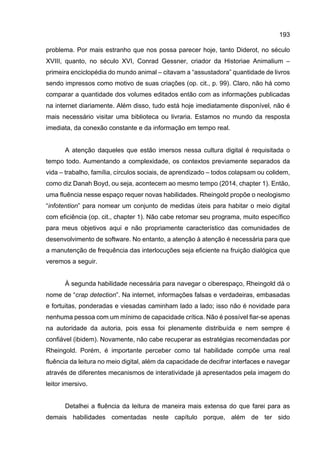 193
problema. Por mais estranho que nos possa parecer hoje, tanto Diderot, no século
XVIII, quanto, no século XVI, Conrad Gessner, criador da Historiae Animalium –
primeira enciclopédia do mundo animal – citavam a “assustadora” quantidade de livros
sendo impressos como motivo de suas criações (op. cit., p. 99). Claro, não há como
comparar a quantidade dos volumes editados então com as informações publicadas
na internet diariamente. Além disso, tudo está hoje imediatamente disponível, não é
mais necessário visitar uma biblioteca ou livraria. Estamos no mundo da resposta
imediata, da conexão constante e da informação em tempo real.
A atenção daqueles que estão imersos nessa cultura digital é requisitada o
tempo todo. Aumentando a complexidade, os contextos previamente separados da
vida – trabalho, família, círculos sociais, de aprendizado – todos colapsam ou colidem,
como diz Danah Boyd, ou seja, acontecem ao mesmo tempo (2014, chapter 1). Então,
uma fluência nesse espaço requer novas habilidades. Rheingold propõe o neologismo
“infotention” para nomear um conjunto de medidas úteis para habitar o meio digital
com eficiência (op. cit., chapter 1). Não cabe retomar seu programa, muito específico
para meus objetivos aqui e não propriamente característico das comunidades de
desenvolvimento de software. No entanto, a atenção à atenção é necessária para que
a manutenção de frequência das interlocuções seja eficiente na fruição dialógica que
veremos a seguir.
À segunda habilidade necessária para navegar o ciberespaço, Rheingold dá o
nome de “crap detection”. Na internet, informações falsas e verdadeiras, embasadas
e fortuitas, ponderadas e viesadas caminham lado a lado; isso não é novidade para
nenhuma pessoa com um mínimo de capacidade crítica. Não é possível fiar-se apenas
na autoridade da autoria, pois essa foi plenamente distribuída e nem sempre é
confiável (ibidem). Novamente, não cabe recuperar as estratégias recomendadas por
Rheingold. Porém, é importante perceber como tal habilidade compõe uma real
fluência da leitura no meio digital, além da capacidade de decifrar interfaces e navegar
através de diferentes mecanismos de interatividade já apresentados pela imagem do
leitor imersivo.
Detalhei a fluência da leitura de maneira mais extensa do que farei para as
demais habilidades comentadas neste capítulo porque, além de ter sido
 