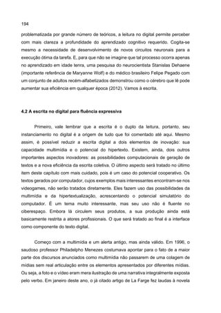 194
problematizada por grande número de teóricos, a leitura no digital permite perceber
com mais clareza a profundidade do aprendizado cognitivo requerido. Cogita-se
mesmo a necessidade de desenvolvimento de novos circuitos neuronais para a
execução ótima da tarefa. E, para que não se imagine que tal processo ocorra apenas
no aprendizado em idade tenra, uma pesquisa do neurocientista Stanislas Dehaene
(importante referência de Maryanne Wolf) e do médico brasileiro Felipe Pegado com
um conjunto de adultos recém-alfabetizados demonstrou como o cérebro que lê pode
aumentar sua eficiência em qualquer época (2012). Vamos à escrita.
4.2 A escrita no digital para fluência expressiva
Primeiro, vale lembrar que a escrita é o duplo da leitura, portanto, seu
instanciamento no digital é a origem de tudo que foi comentado até aqui. Mesmo
assim, é possível reduzir a escrita digital a dois elementos de inovação: sua
capacidade multimídia e o potencial do hipertexto. Existem, ainda, dois outros
importantes aspectos inovadores: as possibilidades computacionais de geração de
textos e a nova eficiência da escrita coletiva. O último aspecto será tratado no último
item deste capítulo com mais cuidado, pois é um caso do potencial cooperativo. Os
textos gerados por computador, cujos exemplos mais interessantes encontram-se nos
videogames, não serão tratados diretamente. Eles fazem uso das possibilidades da
multimídia e da hipertextualização, acrescentando o potencial simulatório do
computador. É um tema muito interessante, mas seu uso não é fluente no
ciberespaço. Embora lá circulem seus produtos, a sua produção ainda está
basicamente restrita a atores profissionais. O que será tratado ao final é a interface
como componente do texto digital.
Começo com a multimídia e um alerta antigo, mas ainda válido. Em 1996, o
saudoso professor Philadelpho Menezes costumava apontar para o fato de a maior
parte dos discursos anunciados como multimídia não passarem de uma colagem de
mídias sem real articulação entre os elementos apresentados por diferentes mídias.
Ou seja, a foto e o vídeo eram mera ilustração de uma narrativa integralmente exposta
pelo verbo. Em janeiro deste ano, o já citado artigo de La Farge fez laudas à novela
 