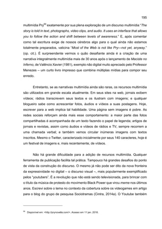195
multimídia Pry69
exatamente por sua plena exploração de um discurso multimídia “The
story is told in text, photographs, video clips, and audio. It uses an interface that allows
you to follow the action and shift between levels of awareness.” E, após comentar
como tal escritura exige de nossos cérebros algo para o qual ainda não estamos
totalmente preparados, vaticina “Most of the Web is not like Pry—not yet, anyway.”
(op. cit.). É surpreendente vermos o quão desafiante ainda é a criação de uma
narrativa integralmente multimídia mais de 30 anos após o lançamento de Maciste no
Inferno, de Valêncio Xavier (1981), exemplo não digital muito apreciado pelo Professor
Menezes – um curto livro impresso que combina múltiplas mídias para compor seu
enredo.
Entretanto, se as narrativas multimídia ainda são raras, os recursos multimídia
são utilizados em grande escala atualmente. Em seus sites na web, jornais exibem
vídeos; rádios transcrevem seus textos e os ilustram com imagens; e qualquer
blogueiro sabe como acrescentar fotos, áudios e vídeos a suas postagens. Hoje,
escrever para a web implica tal habilidade. Uma página sem imagens é pobre. As
redes sociais reforçam ainda mais esse comportamento: a maior parte das fotos
compartilhadas é acompanhada de um texto fazendo o papel de legenda; artigos de
jornais e revistas, assim como áudios e vídeos de rádios e TV, sempre recorrem a
uma chamada verbal; e também vemos circular inúmeras imagens com textos
inscritos. Mesmo o Twitter, caracterizado inicialmente por seus 140 caracteres, hoje é
um festival de imagens e, mais recentemente, de vídeos.
Não há grande dificuldade para a adição de recursos multimídia. Qualquer
ferramenta de publicação facilita tal prática. Tampouco há grandes desafios do ponto
de vista da construção do discurso. O mesmo já não pode ser dito da nova fronteira
da expressividade no digital – o discurso visual –, mais popularmente exemplificado
pelos “youtubers”. É a revolução que não está sendo televisionada, para brincar com
o título da música de protesto do movimento Black Power que virou meme nos últimos
anos. Escrevi sobre o tema no contexto da cobertura sobre os videogames em artigo
para o blog do grupo de pesquisa Sociotramas (Cintra, 2014a). O Youtube também
69
Disponível em: <http://prynovella.com/>. Acesso em 11 jan. 2016.
 