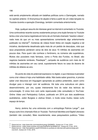 196
está sendo amplamente utilizado em batalhas políticas como o Gamergate, narrado
no capítulo anterior. O Anonymous foi alçado à fama a partir de um vídeo lançado no
Youtube durante a operação Chanology, também comentada anteriormente.
Hoje, qualquer assunto de interesse geral na internet é comentado no Youtube.
Uma controvérsia recente ocorreu exatamente porque uma dupla famosa no Youtube
tentou criar uma marca registrada em torno de um formato chamado “reaction videos”,
nada mais do que um ou mais apresentadores comentando algo anteriormente
publicado na internet70
. Centenas de vídeos foram feitos em reação negativa a tal
iniciativa, devidamente desativada após mais de um pedido de desculpas, visto que
seus propositores perderam cerca de dois de seus 15 milhões de assinantes em
poucos dias. Para quem não conhece o fenômeno, os números são superlativos.
Muitos dos youtubers mais famosos, como o Porta dos Fundos, no Brasil, são
negócios bastante rentáveis. Pewdiepie71
, campeão de audiência com mais de 42
milhões de assinantes em seu canal, supostamente fatura na casa da dezena de
milhões de dólares ao ano.
Do ponto de vista do potencial expressivo no digital, o que interessa é perceber
como criar vídeos é hoje uma habilidade válida. Não basta saber gravá-los, é preciso
saber criar discursos em linguagem apropriada ao público pretendido, assim como
divulgar para e interagir com tal audiência. Há toda uma subcultura em pleno
desenvolvimento, por ora, quase inteiramente fora do radar dos teóricos da
comunicação. O único livro com certa repercussão (não consultado) é YouTube:
Online Video and Participatory Culture, publicado em 2014 por dois acadêmicos
australianos, Julien Burgess e Joshua Green, e muita coisa mudou nesse curto
espaço de tempo.
Henry Jenkins fez uma entrevista com a antropóloga Patricia Lange72
, que
lançou outro livro chamado Kids on Youtube: Technical Identities and Digital Literacies
(também não consultei). Mais recentemente, essa pesquisadora publicou “Video
70
Disponível em: <http://www.bbc.com/news/technology-35459805>. Acesso em 17 mar. 2016.
71
Disponível em: <https://www.youtube.com/user/PewDiePie?gl=BR&hl=pt>. Acesso em 10 fev. 2016.
72
Disponível em: <http://henryjenkins.org/2014/03/kids-on-youtube-an-interview-with-patricia-lange-part-
one.html>. Acesso em 10 fev. 2016.
 