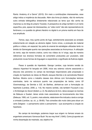 197
Rants: Anatomy of a Genre” (2015). Em meio a contribuições interessantes, esse
artigo indica a incipiência da discussão. Além dos livros já citados, não há nenhuma
outra entrada bibliográfica diretamente relacionada ao tema que não venha da
imprensa ou do blog do próprio Youtube. A perspectiva do artigo também é um tanto
específica, pois, apesar de interessantes, os “video rants” não são representativos do
fenômeno, e a questão do gênero literário no digital é um prisma restrito em face de
sua amplitude.
Temos, aqui, meu quinto ponto de fuga, estreitamente associado ao anotado
anteriormente em relação ao ativismo digital. Como vimos, a produção de material
gráfico e vídeos, em especial, faz parte do arsenal de estratégias utilizadas tanto no
âmbito do Gamergate quanto nas operações associadas ao Anonymous. A utilização
do remix, seja de maneira criativa, como nos vídeos do /v/ sings, seja de maneira
referencial nos diversos formatos de comentário produzidos por youtubers, está
produzindo novas formas de linguagem e expandindo o significado de fluência digital.
Passo à questão do hipertexto. George Landow, cuja terceira versão do
clássico Hypertext foi lançada em 2006, inicia seu extenso volume associando o
discurso dos pioneiros no campo da tecnologia responsáveis pela proposição e
criação do hipertexto às ideias do filósofo Jacques Derrida e do semioticista Roland
Barthes. Mostra como o trabalho desses dois últimos com formulações teóricas
acentradas, tanto na estrutura quanto nas proposições de textos, como Of
Grammatology, de Derrida e S/Z, de Barthes, alinham-se com a formulação do
hipertexto (Landow, 2006, p. 1-6). No mesmo sentido, cita também Foucault e seu
L’Archéologie du Savoir (ibidem, p. 2). Na abertura do livro, deixa escapar os rizomas
de Deleuze e Guatari, talvez ainda mais associáveis ao funcionamento dos links
(Deleuze, 1995, vol. 1), porém, mais adiante, relata terem lhe indicado o texto e corrige
a omissão (Landow, op. cit., p. 58-60). Tais conexões são muito úteis para situar um
certo Zeitgeist – o pensamento sobre o pensamento – que acompanha a criação do
hipertexto.
No campo da tecnologia, podemos traçar sua origem no famoso ensaio do
engenheiro americano Vannevar Bush “As we may think” (1945). Como já apontei em
minha dissertação de mestrado, seu objetivo foi:
 