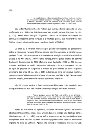 198
...a criação de uma máquina capaz de aumentar a eficiência humana
em armazenar, associar e capturar informações. Sua proposição conceitual,
o Memex, ensaiava recriar os artifícios que utilizamos para produzir
associações entre diversos objetos cognitivos. (Cintra, 2003a, p. 59).
Seu texto influenciou Theodor Nelson, que cunhou o termo hipertexto em uma
conferência em 1963 e fez dele base para seu projeto Xanadu (Landow, op. cit.,
p. 335). Assim como Douglas Englebart, criador de múltiplas tecnologias da
computação moderna, como o mouse e a interface gráfica, cujo Augment vai para
história como o primeiro sistema de hipertexto funcional (ibidem).
Os anos 60 e 70 foram marcados por grande efervescência do pensamento
sobre a inteligência humana. O termo ciência cognitiva começou a transitar nesse
período. Foram criados os primeiros laboratórios de inteligência artificial em Stanford
(1963) e no MIT (1970). Ambos fatos consequências quase diretas da seminal
Dartmouth Conferences de 1956 (Teixeira apud Santaella, 2004, p. 75). A esse
contexto científico é necessário somar uma inclinação política, como aponta Landow
ao ligar os projetos de Englebart e Nelson ao pensamento da nova esquerda
americana dos anos 60 (op. cit., p. 335). A tecnologia tinha por objetivo libertar o
pensamento da “video narcosis that now sits on our land like a fog” (Nelson apud
Landow, ibidem), uma referência clara ao domínio da televisão.
Não há porque explicar o funcionamento do hipertexto, hoje, tão óbvio para
qualquer internauta, mas vale retomar uma antiga citação de Steven Johnson:
Peça a qualquer usuário da Web para lembrar o que primeiro o
seduziu no ciberespaço; é pouco provável que ouça descrições rapsódicas
de uma figurinha animada rodopiando, ou de um clipe de som fraco e
distorcido. Não, o momento de eureca para a maior parte de nós veio quando
clicamos em um link pela primeira vez e nos vimos arremessados para o outro
lado do planeta. (2001, p. 83)
Passo ao uso fluente do hipertexto. Escrever para web significa, de maneira
absolutamente primária, utilizar links. Embora Landow ofereça uma tipologia para o
hipertexto (op. cit., p. 13-22), eu me refiro unicamente ao link unidirecional que
transporta o leitor para fora do texto, para outra página da web. Esse é o mecanismo
implícito no texto de Johnson. Apenas ele constrói a verdadeira riqueza da web,
 