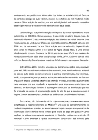199
enriquecendo a experiência da leitura além dos limites da autoria individual. Embora
tal ponto não escape ao autor (ibidem, chapter 4), os hábitos da web mudaram muito
desde a última edição de seu livro, e a sua estratégia de ir adicionando conteúdos
acabou por implicar a obsolescência de diversos de seus casos.
Landow lançou sua primeira edição sob impacto do uso do hipertexto na mídia
autocontida do CD-ROM. Como sabemos, é uma mídia em pleno desuso, hoje, de
mero valor histórico. O recurso de navegação pela abertura de novos tabs em uma
mesma janela de um browser chegou ao Internet Explorer da Microsoft somente em
2006, ano de lançamento de sua última edição, embora tenha sido disponibilizado
anos antes no Mozilla (2002) e no Safari da Apple (2003). Hoje, é uma prática
absolutamente comum. Números de 2010 apontavam que 57.4% das seções de
navegação envolviam troca entre tabs (Huang e White, 2010). Escrever com os links
próprios da web significa abandonar o controle da leitura como pressuposto da escrita.
Entre 2005 e 2006, ministrei uma série de treinamentos sobre como escrever
para web. Não escrevi nenhum texto sobre o assunto, mas, revisitando meu material
de sala de aula, posso atestar novamente o quanto a internet mudou. Eu vaticinava,
então, com grande segurança, que os textos para web deviam ser curtos, escritos em
linguagem direta e utilizando a técnica da pirâmide invertida, segundo a qual um texto
deve começar por sua conclusão e apresentar seus argumentos mais fortes na
abertura, em formulação contrária à abordagem construtiva da dissertação que nos
foi ensinada na escola. A argumentação partia do fato de que a atenção na web é
fugidia. O leitor está sempre a um clique de distância de um outro texto, dizia eu.
Embora isso não deixe de ter ainda hoje sua verdade, como encaixar nessa
simplificação o recente fenômeno do Medium73
, um canal de compartilhamento no
qual autores publicam ensaios, por vezes bastante longos, sempre acompanhados da
informação sobre o tempo médio tomado pela leitura da peça em questão? Como
explicar os vídeos extremamente populares no Youtube, muitos com mais de 10
minutos? Como entender a quase unanimidade conquistada aos trancos pela
73
Disponível em: <http://www.medium.com/>. Acesso em 10 jan. 2016.
 