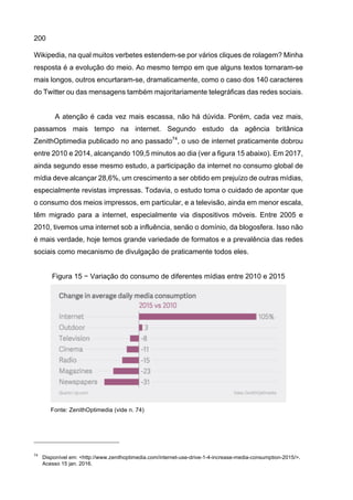 200
Wikipedia, na qual muitos verbetes estendem-se por vários cliques de rolagem? Minha
resposta é a evolução do meio. Ao mesmo tempo em que alguns textos tornaram-se
mais longos, outros encurtaram-se, dramaticamente, como o caso dos 140 caracteres
do Twitter ou das mensagens também majoritariamente telegráficas das redes sociais.
A atenção é cada vez mais escassa, não há dúvida. Porém, cada vez mais,
passamos mais tempo na internet. Segundo estudo da agência britânica
ZenithOptimedia publicado no ano passado74
, o uso de internet praticamente dobrou
entre 2010 e 2014, alcançando 109,5 minutos ao dia (ver a figura 15 abaixo). Em 2017,
ainda segundo esse mesmo estudo, a participação da internet no consumo global de
mídia deve alcançar 28,6%, um crescimento a ser obtido em prejuízo de outras mídias,
especialmente revistas impressas. Todavia, o estudo toma o cuidado de apontar que
o consumo dos meios impressos, em particular, e a televisão, ainda em menor escala,
têm migrado para a internet, especialmente via dispositivos móveis. Entre 2005 e
2010, tivemos uma internet sob a influência, senão o domínio, da blogosfera. Isso não
é mais verdade, hoje temos grande variedade de formatos e a prevalência das redes
sociais como mecanismo de divulgação de praticamente todos eles.
Figura 15 − Variação do consumo de diferentes mídias entre 2010 e 2015
Fonte: ZenithOptimedia (vide n. 74)
74
Disponível em: <http://www.zenithoptimedia.com/internet-use-drive-1-4-increase-media-consumption-2015/>.
Acesso 15 jan. 2016.
 