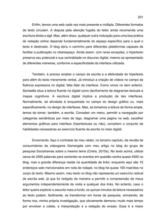 201
Enfim, temos uma web cada vez mais presente e múltipla. Diferentes formatos
de texto circulam. A disputa pela atenção fugidia do leitor ainda recomenda uma
escritura direta e ágil. Mas, além disso, qualquer outra indicação para uma boa prática
de redação online depende fundamentalmente do espaço específico para o qual o
texto é destinado. O blog abriu o caminho para diferentes plataformas capazes de
facilitar a publicação no ciberespaço. Ainda assim, com raras exceções, o hipertexto
preserva seu potencial e sua centralidade no discurso digital, mesmo se apresentado
de diferentes maneiras, conforme a especificidade da interface utilizada.
Também, é preciso ampliar o campo da escrita e a efetividade do hipertexto
para além do texto meramente verbal. Já introduzi a criação de vídeos no campo da
fluência expressiva no digital; falta falar da interface. Como vimos no item anterior,
Santaella situa a leitura fluente no digital como deciframento de diagramas textuais e
mapas cognitivos. A escritura digital implica a produção de tais interfaces.
Normalmente, tal atividade é enquadrada no campo do design gráfico ou, mais
especificamente, no design de interfaces. Mas, se tomamos a leitura de forma ampla,
temos de tomar, também, a escrita. Conceber um menu, permitir a navegação por
categorias semânticas por meio de tags, diagramar uma página na web, escolher
elementos gráficos para interface (hipertextuais ou não), compõem o conjunto de
habilidades necessárias ao exercício fluente da escrita no meio digital.
Encerrando, faço o contraste de meu relato, no terceiro capítulo, da revolta de
consumidores de videogame Gamergate com meu artigo no blog do grupo de
pesquisa Sociotramas sobre o mesmo tema (Cintra, 2015a). No texto acima, utilizei
cerca de 2500 palavras para comentar os eventos em questão contra quase 4500 no
blog, mas a grande diferença reside na quantidade de links: enquanto aqui são 16
endereços web mencionados em nota de rodapé, no blog há quase 100 inseridos no
corpo do texto. Mesmo assim, meu texto no blog não representa um exercício radical
de escrita web, já que foi redigido de maneira a permitir a compreensão de meus
argumentos independentemente da visita a qualquer dos links. No entanto, caso o
leitor queira explorar o assunto mais a fundo, os quinze minutos de leitura necessários
ao texto podem, facilmente, se transformar em horas de pesquisa, simulando, de
forma rica, minha própria investigação, que obviamente demorou muito mais tempo
por envolver a coleta, a interpretação e a redação do ensaio. Essa é a maior
 