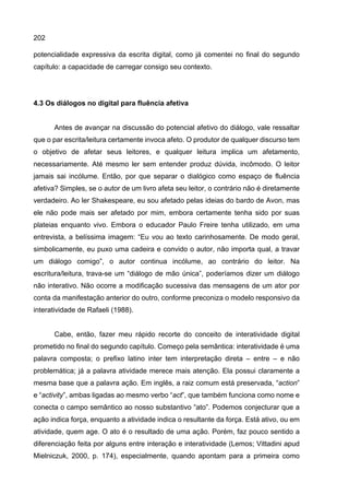 202
potencialidade expressiva da escrita digital, como já comentei no final do segundo
capítulo: a capacidade de carregar consigo seu contexto.
4.3 Os diálogos no digital para fluência afetiva
Antes de avançar na discussão do potencial afetivo do diálogo, vale ressaltar
que o par escrita/leitura certamente invoca afeto. O produtor de qualquer discurso tem
o objetivo de afetar seus leitores, e qualquer leitura implica um afetamento,
necessariamente. Até mesmo ler sem entender produz dúvida, incômodo. O leitor
jamais sai incólume. Então, por que separar o dialógico como espaço de fluência
afetiva? Simples, se o autor de um livro afeta seu leitor, o contrário não é diretamente
verdadeiro. Ao ler Shakespeare, eu sou afetado pelas ideias do bardo de Avon, mas
ele não pode mais ser afetado por mim, embora certamente tenha sido por suas
plateias enquanto vivo. Embora o educador Paulo Freire tenha utilizado, em uma
entrevista, a belíssima imagem: “Eu vou ao texto carinhosamente. De modo geral,
simbolicamente, eu puxo uma cadeira e convido o autor, não importa qual, a travar
um diálogo comigo”, o autor continua incólume, ao contrário do leitor. Na
escritura/leitura, trava-se um “diálogo de mão única”, poderíamos dizer um diálogo
não interativo. Não ocorre a modificação sucessiva das mensagens de um ator por
conta da manifestação anterior do outro, conforme preconiza o modelo responsivo da
interatividade de Rafaeli (1988).
Cabe, então, fazer meu rápido recorte do conceito de interatividade digital
prometido no final do segundo capítulo. Começo pela semântica: interatividade é uma
palavra composta; o prefixo latino inter tem interpretação direta – entre – e não
problemática; já a palavra atividade merece mais atenção. Ela possui claramente a
mesma base que a palavra ação. Em inglês, a raiz comum está preservada, “action”
e “activity”, ambas ligadas ao mesmo verbo “act”, que também funciona como nome e
conecta o campo semântico ao nosso substantivo “ato”. Podemos conjecturar que a
ação indica força, enquanto a atividade indica o resultante da força. Está ativo, ou em
atividade, quem age. O ato é o resultado de uma ação. Porém, faz pouco sentido a
diferenciação feita por alguns entre interação e interatividade (Lemos; Vittadini apud
Mielniczuk, 2000, p. 174), especialmente, quando apontam para a primeira como
 