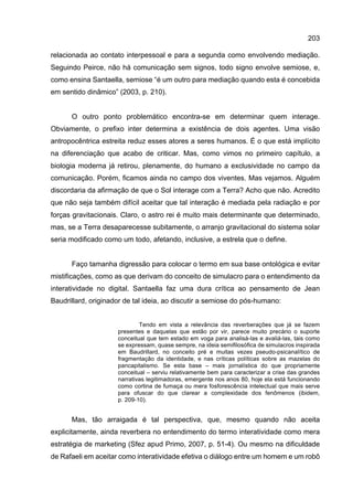 203
relacionada ao contato interpessoal e para a segunda como envolvendo mediação.
Seguindo Peirce, não há comunicação sem signos, todo signo envolve semiose, e,
como ensina Santaella, semiose “é um outro para mediação quando esta é concebida
em sentido dinâmico” (2003, p. 210).
O outro ponto problemático encontra-se em determinar quem interage.
Obviamente, o prefixo inter determina a existência de dois agentes. Uma visão
antropocêntrica estreita reduz esses atores a seres humanos. É o que está implícito
na diferenciação que acabo de criticar. Mas, como vimos no primeiro capítulo, a
biologia moderna já retirou, plenamente, do humano a exclusividade no campo da
comunicação. Porém, ficamos ainda no campo dos viventes. Mas vejamos. Alguém
discordaria da afirmação de que o Sol interage com a Terra? Acho que não. Acredito
que não seja também difícil aceitar que tal interação é mediada pela radiação e por
forças gravitacionais. Claro, o astro rei é muito mais determinante que determinado,
mas, se a Terra desaparecesse subitamente, o arranjo gravitacional do sistema solar
seria modificado como um todo, afetando, inclusive, a estrela que o define.
Faço tamanha digressão para colocar o termo em sua base ontológica e evitar
mistificações, como as que derivam do conceito de simulacro para o entendimento da
interatividade no digital. Santaella faz uma dura crítica ao pensamento de Jean
Baudrillard, originador de tal ideia, ao discutir a semiose do pós-humano:
Tendo em vista a relevância das reverberações que já se fazem
presentes e daquelas que estão por vir, parece muito precário o suporte
conceitual que tem estado em voga para analisá-las e avaliá-las, tais como
se expressam, quase sempre, na ideia semifilosófica de simulacros inspirada
em Baudrillard, no conceito pré e muitas vezes pseudo-psicanalítico de
fragmentação da identidade, e nas críticas políticas sobre as mazelas do
pancapitalismo. Se esta base – mais jornalística do que propriamente
conceitual – serviu relativamente bem para caracterizar a crise das grandes
narrativas legitimadoras, emergente nos anos 80, hoje ela está funcionando
como cortina de fumaça ou mera fosforescência intelectual que mais serve
para ofuscar do que clarear a complexidade dos fenômenos (ibidem,
p. 209-10).
Mas, tão arraigada é tal perspectiva, que, mesmo quando não aceita
explicitamente, ainda reverbera no entendimento do termo interatividade como mera
estratégia de marketing (Sfez apud Primo, 2007, p. 51-4). Ou mesmo na dificuldade
de Rafaeli em aceitar como interatividade efetiva o diálogo entre um homem e um robô
 