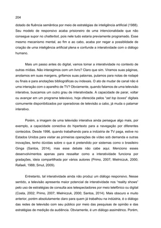 204
dotado de fluência semântica por meio de estratégias de inteligência artificial (1988).
Seu modelo de responsivo acaba prisioneiro de uma intencionalidade que não
consegue supor no chatterbot, pois nele tudo estaria previamente programado. Esse
mesmo mecanismo mental, ao fim e ao cabo, acaba por negar a possiblidade de
criação de uma inteligência artificial plena e confunde a interatividade com o diálogo
humano.
Mais um passo antes do digital, vamos tomar a interatividade no contexto de
outras mídias. Não interagimos com um livro? Claro que sim. Viramos suas páginas,
anotamos em suas margens, grifamos suas palavras, pulamos para notas de rodapé
ou finais e para anotações bibliográficas ou indexais. O ato de mudar de canal não é
uma interação com o aparelho de TV? Obviamente, quando falamos de uma televisão
interativa, buscamos um outro grau de interatividade. A capacidade de parar, voltar
ou avançar em um programa televisivo, hoje oferecida pelos “set top boxes” digitais
comumente disponibilizados por operadoras de televisão a cabo, já muda o patamar
interativo.
Porém, a imagem de uma televisão interativa ainda persegue algo mais, por
exemplo, a capacidade conectiva do hipertexto para a navegação por diferentes
conteúdos. Desde 1996, quando trabalhando para a indústria de TV paga, estive no
Estados Unidos para visitar as primeiras operações de vídeo sob demanda e outras
inovações, tenho dúvidas sobre o que é pretendido por sistemas como o brasileiro
Ginga (Santos, 2014), mas esse debate não cabe aqui. Menciono esses
desenvolvimentos apenas para ressaltar como a interatividade funciona por
gradações, ideia compartilhada por vários autores (Primo, 2007; Mielniczuk, 2000;
Rafaeli, 1988; Smut, 2009).
Entretanto, tal interatividade ainda não produz um diálogo responsivo. Nesse
sentido, a televisão apresenta maior potencial de interatividade nos “reality shows”
pelo uso de estratégias de consulta aos telespectadores por meio telefônico ou digital
(Costa, 2002; Primo, 2007; Mielniczuk, 2000; Santos, 2014). Mais obscuro e muito
anterior, porém absolutamente claro para quem já trabalhou na indústria, é o diálogo
das redes de televisão com seu público por meio das pesquisas de opinião e das
estratégias de medição da audiência. Obviamente, é um diálogo assimétrico. Porém,
 