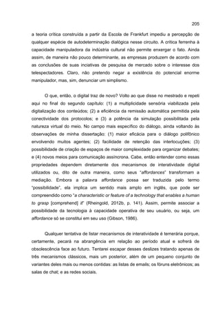 205
a teoria crítica construída a partir da Escola de Frankfurt impediu a percepção de
qualquer espécie de autodeterminação dialógica nesse circuito. A crítica ferrenha à
capacidade manipuladora da indústria cultural não permite enxergar o fato. Ainda
assim, de maneira não pouco determinante, as empresas produzem de acordo com
as conclusões de suas inciativas de pesquisa de mercado sobre o interesse dos
telespectadores. Claro, não pretendo negar a existência do potencial enorme
manipulador, mas, sim, denunciar um simplismo.
O que, então, o digital traz de novo? Volto ao que disse no mestrado e repeti
aqui no final do segundo capítulo: (1) a multiplicidade sensória viabilizada pela
digitalização dos conteúdos; (2) a eficiência da remissão automática permitida pela
conectividade dos protocolos; e (3) a potência da simulação possibilitada pela
natureza virtual do meio. No campo mais específico do diálogo, ainda voltando às
observações de minha dissertação: (1) maior eficácia para o diálogo polifônico
envolvendo muitos agentes; (2) facilidade de retenção das interlocuções; (3)
possibilidade de criação de espaços de maior complexidade para organizar debates;
e (4) novos meios para comunicação assíncrona. Cabe, então entender como essas
propriedades dependem diretamente dos mecanismos de interatividade digital
utilizados ou, dito de outra maneira, como seus “affordances” transformam a
mediação. Embora a palavra affordance possa ser traduzida pelo termo
“possibilidade”, ela implica um sentido mais amplo em inglês, que pode ser
compreendido como “a characteristic or feature of a technology that enables a human
to grasp [comprehend] it” (Rheingold, 2012b, p. 141). Assim, permite associar a
possibilidade da tecnologia à capacidade operativa de seu usuário, ou seja, um
affordance só se constitui em seu uso (Gibson, 1986).
Qualquer tentativa de listar mecanismos de interatividade é temerária porque,
certamente, pecará na abrangência em relação ao período atual e sofrerá de
obsolescência face ao futuro. Tentarei escapar desses deslizes tratando apenas de
três mecanismos clássicos, mais um posterior, além de um pequeno conjunto de
variantes deles mais ou menos contidas: as listas de emails; os fóruns eletrônicos; as
salas de chat; e as redes sociais.
 