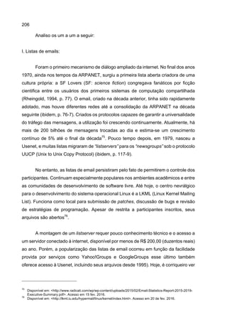 206
Analiso os um a um a seguir:
I. Listas de emails:
Foram o primeiro mecanismo de diálogo ampliado da internet. No final dos anos
1970, ainda nos tempos da ARPANET, surgiu a primeira lista aberta criadora de uma
cultura própria: a SF Lovers (SF: science fiction) congregava fanáticos por ficção
cientifica entre os usuários dos primeiros sistemas de computação compartilhada
(Rheingold, 1994, p. 77). O email, criado na década anterior, tinha sido rapidamente
adotado, mas houve diferentes redes até a consolidação da ARPANET na década
seguinte (ibidem, p. 76-7). Criados os protocolos capazes de garantir a universalidade
do tráfego das mensagens, a utilização foi crescendo continuamente. Atualmente, há
mais de 200 bilhões de mensagens trocadas ao dia e estima-se um crescimento
contínuo de 5% até o final da década75
. Pouco tempo depois, em 1979, nasceu a
Usenet, e muitas listas migraram de “listservers” para os “newsgroups” sob o protocolo
UUCP (Unix to Unix Copy Protocol) (ibidem, p. 117-9).
No entanto, as listas de email persistiram pelo fato de permitirem o controle dos
participantes. Continuam especialmente populares nos ambientes acadêmicos e entre
as comunidades de desenvolvimento de software livre. Até hoje, o centro nevrálgico
para o desenvolvimento do sistema operacional Linux é a LKML (Linux Kernel Mailing
List). Funciona como local para submissão de patches, discussão de bugs e revisão
de estratégias de programação. Apesar de restrita a participantes inscritos, seus
arquivos são abertos76
.
A montagem de um listserver requer pouco conhecimento técnico e o acesso a
um servidor conectado à internet, disponível por menos de R$ 200,00 (duzentos reais)
ao ano. Porém, a popularização das listas de email ocorreu em função da facilidade
provida por serviços como Yahoo!Groups e GoogleGroups esse último também
oferece acesso à Usenet, incluindo seus arquivos desde 1995). Hoje, é corriqueiro ver
75
Disponível em: <http://www.radicati.com/wp/wp-content/uploads/2015/02/Email-Statistics-Report-2015-2019-
Executive-Summary.pdf>. Acesso em 15 fev. 2016.
76
Disponível em: <http://lkml.iu.edu/hypermail/linux/kernel/index.html>. Acesso em 20 de fev. 2016.
 