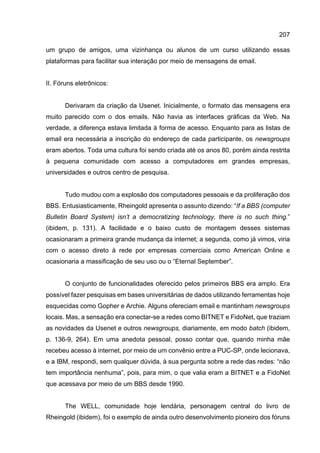207
um grupo de amigos, uma vizinhança ou alunos de um curso utilizando essas
plataformas para facilitar sua interação por meio de mensagens de email.
II. Fóruns eletrônicos:
Derivaram da criação da Usenet. Inicialmente, o formato das mensagens era
muito parecido com o dos emails. Não havia as interfaces gráficas da Web. Na
verdade, a diferença estava limitada à forma de acesso. Enquanto para as listas de
email era necessária a inscrição do endereço de cada participante, os newsgroups
eram abertos. Toda uma cultura foi sendo criada até os anos 80, porém ainda restrita
à pequena comunidade com acesso a computadores em grandes empresas,
universidades e outros centro de pesquisa.
Tudo mudou com a explosão dos computadores pessoais e da proliferação dos
BBS. Entusiasticamente, Rheingold apresenta o assunto dizendo: “If a BBS (computer
Bulletin Board System) isn’t a democratizing technology, there is no such thing.”
(ibidem, p. 131). A facilidade e o baixo custo de montagem desses sistemas
ocasionaram a primeira grande mudança da internet; a segunda, como já vimos, viria
com o acesso direto à rede por empresas comerciais como American Online e
ocasionaria a massificação de seu uso ou o “Eternal September”.
O conjunto de funcionalidades oferecido pelos primeiros BBS era amplo. Era
possível fazer pesquisas em bases universitárias de dados utilizando ferramentas hoje
esquecidas como Gopher e Archie. Alguns ofereciam email e mantinham newsgroups
locais. Mas, a sensação era conectar-se a redes como BITNET e FidoNet, que traziam
as novidades da Usenet e outros newsgroups, diariamente, em modo batch (ibidem,
p. 136-9, 264). Em uma anedota pessoal, posso contar que, quando minha mãe
recebeu acesso à internet, por meio de um convênio entre a PUC-SP, onde lecionava,
e a IBM, respondi, sem qualquer dúvida, à sua pergunta sobre a rede das redes: “não
tem importância nenhuma”, pois, para mim, o que valia eram a BITNET e a FidoNet
que acessava por meio de um BBS desde 1990.
The WELL, comunidade hoje lendária, personagem central do livro de
Rheingold (ibidem), foi o exemplo de ainda outro desenvolvimento pioneiro dos fóruns
 