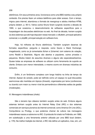 208
eletrônicos. Em seus primeiros anos, funcionava como uma BBS restrita a seu próprio
conteúdo. Era preciso fazer um enlace telefônico para obter acesso. Com o tempo,
migrou para internet, abandonou o formato de newsgroup e adotou interface HTML
própria (ibidem, p. 90-1). Vários outros fóruns foram surgindo durante a década de
1990, o que ocasionou o desenvolvimento de softwares específicos para a
hospedagem de discussões eletrônicas na web. Ao final da década, haviam surgido
os dois sistemas que até hoje disputam nesse mercado: o vBulletin, principal aplicativo
comercial, e o phpBB, principal solução em software livre.
Hoje, há milhares de fóruns eletrônicos. Também surgiram dezenas de
formatos específicos: pergunta e resposta, como Quora e Stack Exchange;
imageboards, como os já comentados 8chan e 2channel; com sistema de votação,
como Reddit e Slashdots. Alguns são abertos e populares, outros privados e
pequenos. Muitos tratam de assuntos diversos e alguns são especializadíssimos.
Quase todas as empresas de software os utilizam como ferramenta de suporte ao
cliente. Embora com menor intensidade, o mesmo ocorre em diversas indústrias de
consumo.
Enfim, é um fenômeno complexo com longa história na linha de tempo da
internet. Apesar de variado, pode ser definido como um espaço no qual discussões
assíncronas são mantidas em tópicos (threads), organizados por tema (conferences
ou boards) com maior ou menor nível de permanência e diferentes estilos de gestão
(moderação).
III. Mensagens instantâneas (chats):
São o terceiro tipo clássico também surgido antes da web. Embora alguns
sistemas tenham surgido antes do Internet Relay Chat (IRC) e dos sistemas
comerciais em serviços pioneiros da internet comercial, como America On Line (AOL),
CompuServe ou Prodigy, o que podemos chamar de cultura nas mensagens
instantâneas nasceu e sobrevive no IRC. O protocolo foi criado na Finlândia, em 1988,
em substituição a uma ferramenta anterior utilizada por uma BBS local (ibidem,
p. 179). Na melhor tradição da internet, o IRC não define um aplicativo, mas, sim, um
 