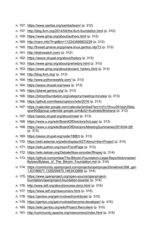 n. 157: https://www.samba.org/samba/team/ (p. 312)
n. 157: http://blog.llvm.org/2014/04/the-llvm-foundation.html (p. 312)
n. 159: https://www.gimp.org/about/authors.html (p. 312)
n. 160: http://marc.info/?l=git&m=112243466603239 (p. 312)
n. 160: http://thread.gmane.org/gmane.linux.gentoo.nfp/73 (p. 312)
n. 161: http://distrowatch.com/ (p. 312)
n. 162: https://assoc.drupal.org/about/history (p. 313)
n. 163: https://www.gimp.org/about/prehistory.html (p. 313)
n. 163: https://www.gimp.org/about/ancient_history.html (p. 313)
n. 164: http://blog.llvm.org/ (p. 313)
n. 164: http://www.pythonweekly.com/ (p. 313)
n. 164: https://assoc.drupal.org/news (p. 313)
n. 165: https://planet.gentoo.org/ (p. 313)
n. 166: https://bitcoinfoundation.org/category/meeting-minutes/ (p. 313)
n. 166: https://github.com/Itseez/opencv/wiki/2016 (p. 313)
n. 167: https://calendar.google.com/calendar/embed?src=nl1n1fmvu091eqh35ldq
spar80@group.calendar.google.com&ctz=Australia/Brisbane (p. 313)
n. 167: https://assoc.drupal.org/about/meet (p. 313)
n. 168: https://www.x.org/wiki/BoardOfDirectors/IrcLogs/ (p. 313)
n. 168: https://www.x.org/wiki/BoardOfDirectors/MeetingSummaries/2016/04-28/
(p. 313)
n. 169: https://assoc.drupal.org/node/18863 (p. 313)
n. 170: https://wiki.asterisk.org/wiki/display/AST/About+the+Project (p. 313)
n. 171: https://wiki.python.org/moin/FrontPage (p. 313)
n. 172: https://wiki.debian.org/Debate/libav-provider/ffmpeg (p. 314)
n. 173: https://github.com/pmlaw/The-Bitcoin-Foundation-Legal-Repo/blob/master/
Bylaws/Bylaws_of_The_Bitcoin_Foundation.md (p. 314)
n. 174: https://community.openproject.com/projects/openproject/timelines/36#_ga=
1.63186671.1329295875.1463433866 (p. 314)
n. 175: https://www.openproject.org/open-source/openproject-
foundation/openproject-foundation-boards/ (p. 314)
n. 176: http://www.ietf.org/about/process-docs.html (p. 315)
n. 177: https://www.ietf.org/newcomers.html (p. 315)
n. 178: https://gentoo.org/get-involved/contribute/ (p. 315)
n. 179: https://gentoo.org/get-involved/become-developer/ (p. 315)
n. 180: https://wiki.gentoo.org/wiki/Project:Recruiters (p. 315)
n. 181: http://community.apache.org/newcomers/index.html (p. 315)
 