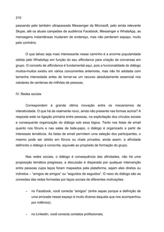 210
passando pelo também ultrapassado Messenger da Microsoft, pelo ainda relevante
Skype, até os atuais campeões de audiência Facebook, Messenger e WhatsApp, as
mensagens instantâneas mudaram de endereço, mas não perderam espaço, muito
pelo contrário.
O que talvez seja mais interessante nesse caminho é a enorme popularidade
obtida pelo WhatsApp em função do seu affordance para criação de conversas em
grupo. O conceito de affordance é fundamental aqui, pois a funcionalidade do diálogo
muitos-muitos existiu em vários concorrentes anteriores, mas não foi adotada com
tamanha intensidade antes de tornar-se um recurso absolutamente essencial nos
celulares de centenas de milhões de pessoas.
IV. Redes sociais
Correspondem à grande última inovação entre os mecanismos de
interatividade. O que há de realmente novo, ainda não presente nas formas acima? A
resposta está na ligação primária entre pessoas, na explicitação dos círculos sociais
e consequente organização do diálogo sob essa lógica. Tanto nas listas de email
quanto nos fóruns e nas salas de bate-papo, o diálogo é organizado a partir de
interesses temáticos. As listas de email permitem uma seleção dos participantes, o
mesmo pode ser obtido em fóruns ou chats privados; ainda assim, a afinidade
definindo o diálogo é conscrita, equivale ao propósito de formação do grupo.
Nas redes sociais, o diálogo é consequência das afinidades, não há uma
proposição temática pregressa, a discussão é disparada por qualquer intervenção
entre pessoas cujos laços foram mapeados pela plataforma, sejam eles diretos ou
indiretos – “amigos de amigos” ou “seguidos de seguidos”. O nexo do diálogo são as
conexões das redes formadas por laços sociais de diferentes motivações:
− no Facebook, você conecta “amigos” (entre aspas porque a definição de
uma amizade nesse espaço é muito diversa daquela que nos acompanhou
por milênios);
− no Linkedin, você conecta contatos profissionais;
 