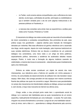 211
− no Twitter, você conecta valores compartilhados, pois o affordance do meio
atende, via de regra, a afinidades de opinião, admiração ou credibilidade (o
que é também verdade para o ato de curtir páginas institucionais e de
pessoas públicas no Facebook); e
− a natureza das conexões varia ainda mais se expandirmos a análise para
redes como Youtube, Pinterest ou Tumblr.
O mecanismo do diálogo nas redes sociais pode ser resumido à funcionalidade
de incluir comentários a conteúdos compartilhados. Nos primórdios da web, essa
prática surgiu nos guestbooks – páginas abertas para inserção de mensagens
deixadas por visitantes. Mas esse affordance só ganhou relevância com a ascensão
dos blogs, sendo seguido, depois de muita hesitação, pela imprensa tradicional em
suas versões eletrônicas. Embora não se discuta a existência de um potencial
dialógico nos comentários, uma mera visita a um artigo de tema polêmico,
especialmente político, demonstra a existência de acalorados debates nesses
espaços. Porém, é muito rara a formação de alguma instância coerente de
coletividade, a maioria das trocas é evanescente – abandonada quase imediatamente
após uma interlocução.
Embora as redes sociais constituam um objeto de estudo dos mais
interessantes, sua relevância para a fluência em questão em minha pesquisa é
mínima. As comunidades de desenvolvimento de software livre não transitam nesse
espaço. Além disso, não consigo perceber em tais espaços nem mesmo ocorrência
fluente das práticas nas quais me concentro a seguir. Menciono suas peculiaridades
no campo dos mecanismos de interatividade voltados ao diálogo, porque sua adoção
é, sem dúvida, o traço mais marcante da internet nos últimos anos.
Chego, então, a meu principal ponto neste item: o aprendizado social do
diálogo. Ler e escrever são habilidades para as quais necessitamos de um ensino
específico, habitualmente formalizado por uma instituição – a escola. Por outro lado,
ninguém nos ensina formalmente a conversar. Longe de ser uma habilidade natural –
como já vimos, nem a fala o é –, aprendemos o diálogo difusamente pelo convívio.
 