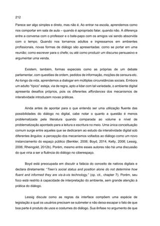 212
Parece ser algo simples e direto, mas não é. Ao entrar na escola, aprendemos como
nos comportar em sala de aula – quando é apropriado falar, quando não. A diferença
entre a conversa com o professor e o bate-papo com os amigos vai sendo absorvida
com o tempo. Quando nos tornamos adultos e ingressamos em ambientes
profissionais, novas formas de diálogo são apresentadas: como se portar em uma
reunião; como escrever para o chefe; ou até como produzir um discurso persuasivo e
argumentar uma venda.
Existem, também, formas especiais como as próprias de um debate
parlamentar, com questões de ordem, pedidos de informação, moções de censura etc.
Ao longo da vida, aprendemos a dialogar em múltiplas circunstâncias sociais. Embora
um adulto “típico” esteja, via de regra, apto a lidar com tal variedade, o ambiente digital
apresenta desafios próprios, pois os diferentes affordances dos mecanismos de
interatividade introduzem novas práticas.
Ainda antes de apontar para o que entendo ser uma utilização fluente das
possibilidades do diálogo no digital, cabe notar o quanto a questão é menos
problematizada pela literatura quando comparada ao volume e nível de
problematização apontado para a leitura e escritura no meio. Uma única conceituação
comum surge entre aqueles que se dedicaram ao estudo da interatividade digital sob
diferentes ângulos: a percepção dos mecanismos voltados ao diálogo como um novo
instanciamento do espaço público (Benkler, 2006; Boyd, 2014; Kelty, 2008; Lessig,
2006; Rheingold, 2012b). Porém, mesmo entre esses autores não há uma discussão
do que viria a ser a fluência do diálogo no ciberespaço.
Boyd está preocupada em discutir a falácia do conceito de nativos digitais e
declara diretamente: “Teen’s social status and position alone do not determine how
fluent and informed they are vis-à-vis technology.” (op. cit., chapter 7). Porém, seu
foco está restrito à capacidade de interpretação do ambiente, sem grande atenção à
prática do diálogo.
Lessig discute como as regras da interface compõem uma espécie de
legislação a qual os usuários precisam se submeter e não deixa escapar o fato de que
boa parte é produto de usos e costumes do diálogo. Sua ênfase no argumento de que
 