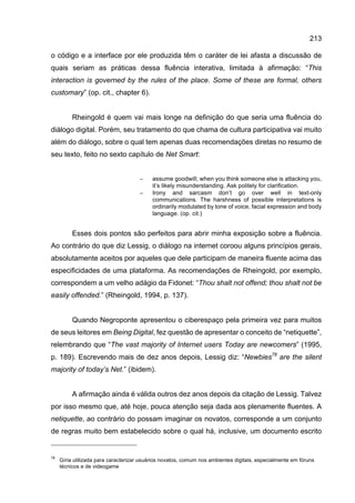 213
o código e a interface por ele produzida têm o caráter de lei afasta a discussão de
quais seriam as práticas dessa fluência interativa, limitada à afirmação: “This
interaction is governed by the rules of the place. Some of these are formal, others
customary” (op. cit., chapter 6).
Rheingold é quem vai mais longe na definição do que seria uma fluência do
diálogo digital. Porém, seu tratamento do que chama de cultura participativa vai muito
além do diálogo, sobre o qual tem apenas duas recomendações diretas no resumo de
seu texto, feito no sexto capítulo de Net Smart:
− assume goodwill; when you think someone else is attacking you,
it’s likely misunderstanding. Ask politely for clarification.
− Irony and sarcasm don’t go over well in text-only
communications. The harshness of possible interpretations is
ordinarily modulated by tone of voice, facial expression and body
language. (op. cit.)
Esses dois pontos são perfeitos para abrir minha exposição sobre a fluência.
Ao contrário do que diz Lessig, o diálogo na internet coroou alguns princípios gerais,
absolutamente aceitos por aqueles que dele participam de maneira fluente acima das
especificidades de uma plataforma. As recomendações de Rheingold, por exemplo,
correspondem a um velho adágio da Fidonet: “Thou shalt not offend; thou shalt not be
easily offended.” (Rheingold, 1994, p. 137).
Quando Negroponte apresentou o ciberespaço pela primeira vez para muitos
de seus leitores em Being Digital, fez questão de apresentar o conceito de “netiquette”,
relembrando que “The vast majority of Internet users Today are newcomers” (1995,
p. 189). Escrevendo mais de dez anos depois, Lessig diz: “Newbies78
are the silent
majority of today’s Net.” (ibidem).
A afirmação ainda é válida outros dez anos depois da citação de Lessig. Talvez
por isso mesmo que, até hoje, pouca atenção seja dada aos plenamente fluentes. A
netiquette, ao contrário do possam imaginar os novatos, corresponde a um conjunto
de regras muito bem estabelecido sobre o qual há, inclusive, um documento escrito
78
Gíria utilizada para caracterizar usuários novatos, comum nos ambientes digitais, especialmente em fóruns
técnicos e de videogame
 