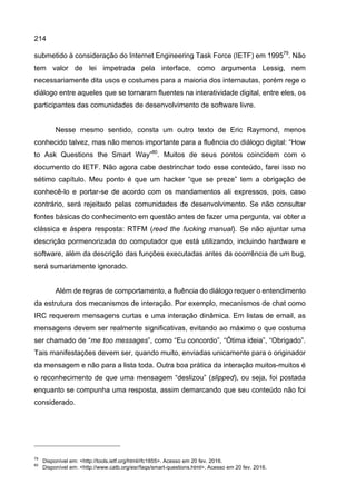 214
submetido à consideração do Internet Engineering Task Force (IETF) em 199579
. Não
tem valor de lei impetrada pela interface, como argumenta Lessig, nem
necessariamente dita usos e costumes para a maioria dos internautas, porém rege o
diálogo entre aqueles que se tornaram fluentes na interatividade digital, entre eles, os
participantes das comunidades de desenvolvimento de software livre.
Nesse mesmo sentido, consta um outro texto de Eric Raymond, menos
conhecido talvez, mas não menos importante para a fluência do diálogo digital: “How
to Ask Questions the Smart Way”80
. Muitos de seus pontos coincidem com o
documento do IETF. Não agora cabe destrinchar todo esse conteúdo, farei isso no
sétimo capítulo. Meu ponto é que um hacker “que se preze” tem a obrigação de
conhecê-lo e portar-se de acordo com os mandamentos ali expressos, pois, caso
contrário, será rejeitado pelas comunidades de desenvolvimento. Se não consultar
fontes básicas do conhecimento em questão antes de fazer uma pergunta, vai obter a
clássica e áspera resposta: RTFM (read the fucking manual). Se não ajuntar uma
descrição pormenorizada do computador que está utilizando, incluindo hardware e
software, além da descrição das funções executadas antes da ocorrência de um bug,
será sumariamente ignorado.
Além de regras de comportamento, a fluência do diálogo requer o entendimento
da estrutura dos mecanismos de interação. Por exemplo, mecanismos de chat como
IRC requerem mensagens curtas e uma interação dinâmica. Em listas de email, as
mensagens devem ser realmente significativas, evitando ao máximo o que costuma
ser chamado de “me too messages”, como “Eu concordo”, “Ótima ideia”, “Obrigado”.
Tais manifestações devem ser, quando muito, enviadas unicamente para o originador
da mensagem e não para a lista toda. Outra boa prática da interação muitos-muitos é
o reconhecimento de que uma mensagem “deslizou” (slipped), ou seja, foi postada
enquanto se compunha uma resposta, assim demarcando que seu conteúdo não foi
considerado.
79
Disponível em: <http://tools.ietf.org/html/rfc1855>. Acesso em 20 fev. 2016.
80
Disponível em: <http://www.catb.org/esr/faqs/smart-questions.html>. Acesso em 20 fev. 2016.
 