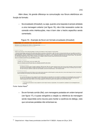 215
Além disso, há grande diferença na comunicação nos fóruns eletrônicos em
função do formato:
− Se encadeado (threaded), ou seja, quando uma resposta é sempre atrelada
a uma mensagem anterior (ver figura 16), não é tão necessário cuidar da
conexão entre interlocuções, mas é bom citar o trecho específico sendo
comentado;
Figura 16 – Exemplo de fórum em formato encadeado (threaded)
Fonte: Hacker News
81
− Se em formato corrido (flat), com mensagens postadas em ordem temporal
(ver figura 17), é quase obrigatória a citação ou referência da mensagem
sendo respondida como recurso para manter a coerência do diálogo, visto
que conversas paralelas irão entremear-se.
81
Disponível em: <https://news.ycombinator.com/item?id=11138032>. Acesso em 28 jun. 2016.
 