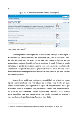 216
Figura 17 – Exemplo de fórum em formato corrido (flat)
Fonte: Debian User Forums
82
Outro traço absolutamente primário da fluência para o diálogo no meio digital é
a manutenção da coerência temática. Os espaços de diálogo são constituídos a partir
da definição do tópico em discussão. Não há nada mais importante do que o respeito
ao assunto em pauta no tópico (thread) ou na sequência de email. Em listas de emails
técnicas ou de grande volume de mensagens, esse comportamento é absolutamente
fundamental, pois permite aos usuários ignorar determinados temas. Trocar o campo
de assunto de uma mensagem equivale a iniciar um novo debate, o que deve ser feito
de maneira apropriada.
Alguns fóruns eletrônicos restringem a possiblidade de criação de novos
tópicos a administradores para evitar abusos de usuários pouco fluentes em suas
práticas. Eventualmente, mensagens fora de tópico (off-topic) são aceitas desde que
assinaladas como tal e utilizadas com parcimônia. Ocorrem, com maior frequência,
em ambientes de convivência continuada entre usuários habituais. Embora existam
regras específicas para cada espaço, como nota Lessig, a consistência temática é
traço absolutamente geral do diálogo fluente no meio digital.
82
Disponível em: <http://forums.debian.net/viewtopic.php?f=5&t=128371>. Acesso em 28 jun. 2016.
 
