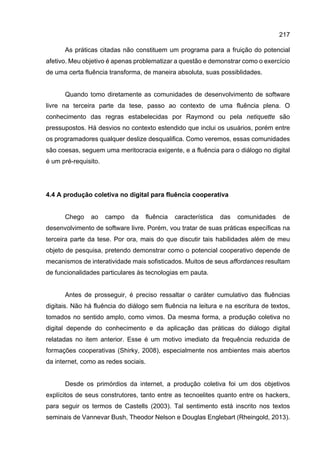 217
As práticas citadas não constituem um programa para a fruição do potencial
afetivo. Meu objetivo é apenas problematizar a questão e demonstrar como o exercício
de uma certa fluência transforma, de maneira absoluta, suas possiblidades.
Quando tomo diretamente as comunidades de desenvolvimento de software
livre na terceira parte da tese, passo ao contexto de uma fluência plena. O
conhecimento das regras estabelecidas por Raymond ou pela netiquette são
pressupostos. Há desvios no contexto estendido que inclui os usuários, porém entre
os programadores qualquer deslize desqualifica. Como veremos, essas comunidades
são coesas, seguem uma meritocracia exigente, e a fluência para o diálogo no digital
é um pré-requisito.
4.4 A produção coletiva no digital para fluência cooperativa
Chego ao campo da fluência característica das comunidades de
desenvolvimento de software livre. Porém, vou tratar de suas práticas específicas na
terceira parte da tese. Por ora, mais do que discutir tais habilidades além de meu
objeto de pesquisa, pretendo demonstrar como o potencial cooperativo depende de
mecanismos de interatividade mais sofisticados. Muitos de seus affordances resultam
de funcionalidades particulares às tecnologias em pauta.
Antes de prosseguir, é preciso ressaltar o caráter cumulativo das fluências
digitais. Não há fluência do diálogo sem fluência na leitura e na escritura de textos,
tomados no sentido amplo, como vimos. Da mesma forma, a produção coletiva no
digital depende do conhecimento e da aplicação das práticas do diálogo digital
relatadas no item anterior. Esse é um motivo imediato da frequência reduzida de
formações cooperativas (Shirky, 2008), especialmente nos ambientes mais abertos
da internet, como as redes sociais.
Desde os primórdios da internet, a produção coletiva foi um dos objetivos
explícitos de seus construtores, tanto entre as tecnoelites quanto entre os hackers,
para seguir os termos de Castells (2003). Tal sentimento está inscrito nos textos
seminais de Vannevar Bush, Theodor Nelson e Douglas Englebart (Rheingold, 2013).
 