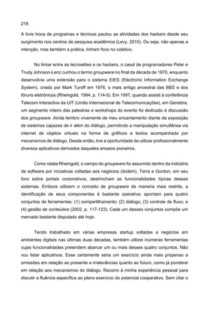 218
A livre troca de programas e técnicas pautou as atividades dos hackers desde seu
surgimento nos centros de pesquisa acadêmica (Levy, 2010). Ou seja, não apenas a
intenção, mas também a prática, tinham foco no coletivo.
No limiar entre as tecnoelites e os hackers, o casal de programadores Peter e
Trudy Johnson-Lenz cunhou o termo groupware no final da década de 1970, enquanto
desenvolvia uma extensão para o sistema EIES (Electronic Information Exchange
System), criado por Mark Turoff em 1976, o mais antigo ancestral das BBS e dos
fóruns eletrônicos (Rheingold, 1994, p. 114-5). Em 1997, quando assisti à conferência
Telecom Interactive da UIT (União Internacional de Telecomunicações), em Genebra,
um segmento inteiro das palestras e workshops do evento foi dedicado à discussão
dos groupware. Ainda lembro vivamente de meu encantamento diante da exposição
de sistemas capazes de ir além do diálogo, permitindo a manipulação simultânea via
internet de objetos virtuais na forma de gráficos e textos acompanhada por
mecanismos de diálogo. Desde então, tive a oportunidade de utilizar profissionalmente
diversos aplicativos derivados daqueles ensaios pioneiros.
Como relata Rheingold, o campo do groupware foi assumido dentro da indústria
de software por iniciativas voltadas aos negócios (ibidem). Terra e Gordon, em seu
livro sobre portais corporativos, destrincham as funcionalidades típicas desses
sistemas. Embora utilizem o conceito de groupware de maneira mais restrita, a
identificação de seus componentes é bastante operativa; apontam para quatro
conjuntos de ferramentas: (1) compartilhamento; (2) diálogo; (3) controle de fluxo; e
(4) gestão de conteúdos (2002, p. 117-123). Cada um desses conjuntos compõe um
mercado bastante disputado até hoje.
Tendo trabalhado em várias empresas startup voltadas a negócios em
ambientes digitais nas últimas duas décadas, também utilizei inúmeras ferramentas
cujas funcionalidades pretendem abarcar um ou mais desses quatro conjuntos. Não
vou listar aplicativos. Esse certamente seria um exercício ainda mais propenso a
omissões em relação ao presente e irrelevâncias quanto ao futuro, como já ponderei
em relação aos mecanismos do diálogo. Recorro à minha experiência pessoal para
discutir a fluência específica ao pleno exercício do potencial cooperativo. Sem citar o
 