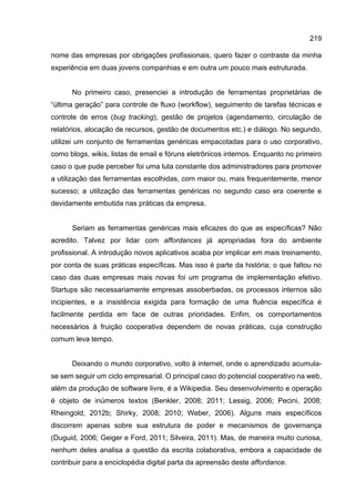 219
nome das empresas por obrigações profissionais, quero fazer o contraste da minha
experiência em duas jovens companhias e em outra um pouco mais estruturada.
No primeiro caso, presenciei a introdução de ferramentas proprietárias de
“última geração” para controle de fluxo (workflow), seguimento de tarefas técnicas e
controle de erros (bug tracking), gestão de projetos (agendamento, circulação de
relatórios, alocação de recursos, gestão de documentos etc.) e diálogo. No segundo,
utilizei um conjunto de ferramentas genéricas empacotadas para o uso corporativo,
como blogs, wikis, listas de email e fóruns eletrônicos internos. Enquanto no primeiro
caso o que pude perceber foi uma luta constante dos administradores para promover
a utilização das ferramentas escolhidas, com maior ou, mais frequentemente, menor
sucesso; a utilização das ferramentas genéricas no segundo caso era coerente e
devidamente embutida nas práticas da empresa.
Seriam as ferramentas genéricas mais eficazes do que as específicas? Não
acredito. Talvez por lidar com affordances já apropriadas fora do ambiente
profissional. A introdução novos aplicativos acaba por implicar em mais treinamento,
por conta de suas práticas específicas. Mas isso é parte da história; o que faltou no
caso das duas empresas mais novas foi um programa de implementação efetivo.
Startups são necessariamente empresas assoberbadas, os processos internos são
incipientes, e a insistência exigida para formação de uma fluência específica é
facilmente perdida em face de outras prioridades. Enfim, os comportamentos
necessários à fruição cooperativa dependem de novas práticas, cuja construção
comum leva tempo.
Deixando o mundo corporativo, volto à internet, onde o aprendizado acumula-
se sem seguir um ciclo empresarial. O principal caso do potencial cooperativo na web,
além da produção de software livre, é a Wikipedia. Seu desenvolvimento e operação
é objeto de inúmeros textos (Benkler, 2008; 2011; Lessig, 2006; Pecini, 2008;
Rheingold, 2012b; Shirky, 2008; 2010; Weber, 2006). Alguns mais específicos
discorrem apenas sobre sua estrutura de poder e mecanismos de governança
(Duguid, 2006; Geiger e Ford, 2011; Silveira, 2011). Mas, de maneira muito curiosa,
nenhum deles analisa a questão da escrita colaborativa, embora a capacidade de
contribuir para a enciclopédia digital parta da apreensão deste affordance.
 