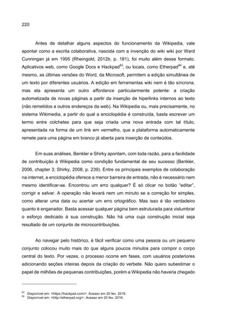 220
Antes de detalhar alguns aspectos do funcionamento da Wikipedia, vale
apontar como a escrita colaborativa, nascida com a invenção do wiki wiki por Ward
Cunningan já em 1995 (Rheingold, 2012b, p. 181), foi muito além desse formato.
Aplicativos web, como Google Docs e Hackpad83
, ou locais, como Etherpad84
e, até
mesmo, as últimas versões do Word, da Microsoft, permitem a edição simultânea de
um texto por diferentes usuários. A edição em ferramentas wiki nem é tão síncrona,
mas ela apresenta um outro affordance particularmente potente: a criação
automatizada de novas páginas a partir da inserção de hiperlinks internos ao texto
(não remetidos a outros endereços da web). Na Wikipedia ou, mais precisamente, no
sistema Wikimedia, a partir do qual a enciclopédia é construída, basta escrever um
termo entre colchetes para que seja criada uma nova entrada com tal título,
apresentada na forma de um link em vermelho, que a plataforma automaticamente
remete para uma página em branco já aberta para inserção de conteúdos.
Em suas análises, Benkler e Shirky apontam, com toda razão, para a facilidade
de contribuição à Wikipedia como condição fundamental de seu sucesso (Benkler,
2006, chapter 3; Shirky, 2008, p. 239). Entre os principais exemplos de colaboração
na internet, a enciclopédia oferece a menor barreira de entrada, não é necessário nem
mesmo identificar-se. Encontrou um erro qualquer? É só clicar no botão “editar”,
corrigir e salvar. A operação não levará nem um minuto se a correção for simples,
como alterar uma data ou acertar um erro ortográfico. Mas isso é tão verdadeiro
quanto é enganador. Basta acessar qualquer página bem estruturada para vislumbrar
o esforço dedicado à sua construção. Não há uma cuja construção inicial seja
resultado de um conjunto de microcontribuições.
Ao navegar pelo histórico, é fácil verificar como uma pessoa ou um pequeno
conjunto colocou muito mais do que alguns poucos minutos para compor o corpo
central do texto. Por vezes, o processo ocorre em fases, com usuários posteriores
adicionando seções inteiras depois da criação do verbete. Não quero subestimar o
papel de milhões de pequenas contribuições, porém a Wikipedia não haveria chegado
83
Disponível em: <https://hackpad.com/>. Acesso em 20 fev. 2016.
84
Disponível em: <http://etherpad.org/>. Acesso em 20 fev. 2016.
 