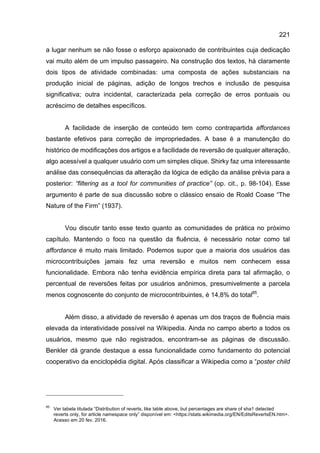 221
a lugar nenhum se não fosse o esforço apaixonado de contribuintes cuja dedicação
vai muito além de um impulso passageiro. Na construção dos textos, há claramente
dois tipos de atividade combinadas: uma composta de ações substanciais na
produção inicial de páginas, adição de longos trechos e inclusão de pesquisa
significativa; outra incidental, caracterizada pela correção de erros pontuais ou
acréscimo de detalhes específicos.
A facilidade de inserção de conteúdo tem como contrapartida affordances
bastante efetivos para correção de impropriedades. A base é a manutenção do
histórico de modificações dos artigos e a facilidade de reversão de qualquer alteração,
algo acessível a qualquer usuário com um simples clique. Shirky faz uma interessante
análise das consequências da alteração da lógica de edição da análise prévia para a
posterior: “filtering as a tool for communities of practice” (op. cit., p. 98-104). Esse
argumento é parte de sua discussão sobre o clássico ensaio de Roald Coase “The
Nature of the Firm” (1937).
Vou discutir tanto esse texto quanto as comunidades de prática no próximo
capítulo. Mantendo o foco na questão da fluência, é necessário notar como tal
affordance é muito mais limitado. Podemos supor que a maioria dos usuários das
microcontribuições jamais fez uma reversão e muitos nem conhecem essa
funcionalidade. Embora não tenha evidência empírica direta para tal afirmação, o
percentual de reversões feitas por usuários anônimos, presumivelmente a parcela
menos cognoscente do conjunto de microcontribuintes, é 14,8% do total85
.
Além disso, a atividade de reversão é apenas um dos traços de fluência mais
elevada da interatividade possível na Wikipedia. Ainda no campo aberto a todos os
usuários, mesmo que não registrados, encontram-se as páginas de discussão.
Benkler dá grande destaque a essa funcionalidade como fundamento do potencial
cooperativo da enciclopédia digital. Após classificar a Wikipedia como a “poster child
85
Ver tabela titulada “Distribution of reverts, like table above, but percentages are share of sha1 detected
reverts only, for article namespace only” disponível em: <https://stats.wikimedia.org/EN/EditsRevertsEN.htm>.
Acesso em 20 fev. 2016.
 