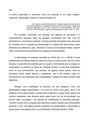 222
of online cooperation” e descrever como seu processo é, em larga margem,
impessoal, fragmentado, anônimo e desincorporado, diz:
So it seems counterintuitive that its members would feel any sense of
community, solidarity, or allegiance with one another. But they do, in large part
because Wikipedia has so many channels for communication. One such
channel is the “discussion” page accompanying every article. (2011, p. 103).
Por exemplo, apresentar sua intenção nas páginas de discussão é o
comportamento esperado antes de qualquer contribuição com alto nível de
interferência no conteúdo já publicado. O espaço também está aberto para discussão
de omissões, erros e disputas de interpretação. E o debate não está restrito a esse
affordance da plataforma, pois, utilizando a mesma funcionalidade básica, existem
vários outros fóruns mais específicos em páginas de administração.
A estruturação do conteúdo estudada por Pecini (op. cit., p. 86-98) é outra
evidência de uma fluência superior. Editar uma frase, ou mesmo incluir todo um trecho
de texto, é razoavelmente evidente para um usuário minimamente apto a navegar no
ciberespaço. Já constituir as caixas de conteúdo sumário ou estruturas específicas
como as que acompanham, por exemplo, as páginas sobre países, onde se
encontram certos dados básicos e estatísticas, não é tão simples, exige um
conhecimento mais sofisticado das possibilidades e práticas do editor utilizado pela
plataforma.
Realizar uma modificação na estrutura de uma categoria, como são
apresentados artigos relacionados a um tema de ordem mais geral, como o de
Software Livre na figura abaixo, é ainda mais complicado e, muitas vezes, restrito. Os
usuários registrados mais fluentes ainda podem fazer uso da funcionalidade que
permite vigiar uma página – ser alertado de modificações no conteúdo publicado.
Também contam com um espaço para rascunhos, podem rastrear suas contribuições
pessoais e criar uma página pessoal contendo sua apresentação à comunidade e
várias outras informações sobre sua contribuição à Wikipedia (ibidem, 75-80).
 