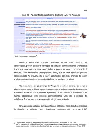 223
Figura 18 − Apresentação da categoria “Software Livre” na Wikipedia
Fonte: Wikipedia em português
86
Usuários ainda mais fluentes, detentores de um amplo histórico de
contribuições, podem solicitar a promoção ao status de administradores. O processo
é aberto a qualquer um, mas, como indica a página na qual o procedimento é
explicado, “the likelihood of passing without being able to show significant positive
contributions to the encyclopedia is low”87
. Solicitações com reais chances de serem
aceitas são referendadas por usuários já elevados ao status de admin.
Os mecanismos de governança da Wikipedia evoluíram ao longo do tempo e
são merecedores de análises pormenorizadas, que, entretanto, não são úteis ao meu
argumento. O que importa é perceber a presença de um nível ainda mais elevado de
fluência cooperativa entre usuários administradores. Eles são o coração da
plataforma. É entre eles que a cooperação atinge outra potência.
Uma pesquisa realizada por Stuart Geiger e Heather Ford discute o processo
de deleção de verbetes (2011), habilidade reservada aos cerca de 1.300
86
Disponível em: <https://pt.wikipedia.org/wiki/Portal:Software_Livre>. Acesso em 28 jun. 2016.
87
Ver da Wikipedia em inglês disponível em: <https://en.wikipedia.org/wiki/Wikipedia:Requests_for_adminship>,
porque o processo é infinitamente melhor detalhado que na versão em português. Acesso em 20 fev. 2016.
 