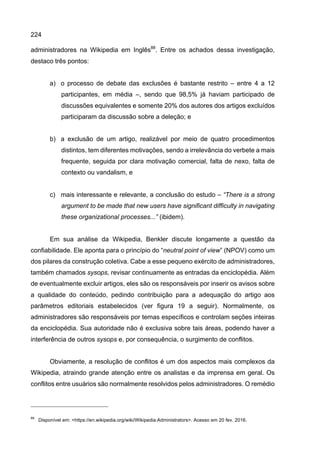 224
administradores na Wikipedia em Inglês88
. Entre os achados dessa investigação,
destaco três pontos:
a) o processo de debate das exclusões é bastante restrito – entre 4 a 12
participantes, em média –, sendo que 98,5% já haviam participado de
discussões equivalentes e somente 20% dos autores dos artigos excluídos
participaram da discussão sobre a deleção; e
b) a exclusão de um artigo, realizável por meio de quatro procedimentos
distintos, tem diferentes motivações, sendo a irrelevância do verbete a mais
frequente, seguida por clara motivação comercial, falta de nexo, falta de
contexto ou vandalism, e
c) mais interessante e relevante, a conclusão do estudo – “There is a strong
argument to be made that new users have significant difficulty in navigating
these organizational processes...” (ibidem).
Em sua análise da Wikipedia, Benkler discute longamente a questão da
confiabilidade. Ele aponta para o princípio do “neutral point of view” (NPOV) como um
dos pilares da construção coletiva. Cabe a esse pequeno exército de administradores,
também chamados sysops, revisar continuamente as entradas da enciclopédia. Além
de eventualmente excluir artigos, eles são os responsáveis por inserir os avisos sobre
a qualidade do conteúdo, pedindo contribuição para a adequação do artigo aos
parâmetros editoriais estabelecidos (ver figura 19 a seguir). Normalmente, os
administradores são responsáveis por temas específicos e controlam seções inteiras
da enciclopédia. Sua autoridade não é exclusiva sobre tais áreas, podendo haver a
interferência de outros sysops e, por consequência, o surgimento de conflitos.
Obviamente, a resolução de conflitos é um dos aspectos mais complexos da
Wikipedia, atraindo grande atenção entre os analistas e da imprensa em geral. Os
conflitos entre usuários são normalmente resolvidos pelos administradores. O remédio
88
Disponível em: <https://en.wikipedia.org/wiki/Wikipedia:Administrators>. Acesso em 20 fev. 2016.
 