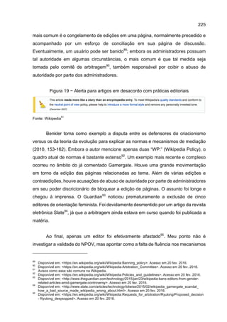 225
mais comum é o congelamento de edições em uma página, normalmente precedido e
acompanhado por um esforço de conciliação em sua página de discussão.
Eventualmente, um usuário pode ser banido89
; embora os administradores possuam
tal autoridade em algumas circunstâncias, o mais comum é que tal medida seja
tomada pelo comitê de arbitragem90
, também responsável por coibir o abuso de
autoridade por parte dos administradores.
Figura 19 − Alerta para artigos em desacordo com práticas editoriais
Fonte: Wikipedia
91
Benkler toma como exemplo a disputa entre os defensores do criacionismo
versus os da teoria da evolução para explicar as normas e mecanismos de mediação
(2010, 153-162). Embora o autor mencione apenas duas “WP:” (Wikipedia Policy), o
quadro atual de normas é bastante extenso92
. Um exemplo mais recente e complexo
ocorreu no âmbito do já comentado Gamergate. Houve uma grande movimentação
em torno da edição das páginas relacionadas ao tema. Além de várias edições e
contraedições, houve acusações de abuso de autoridade por parte de administradores
em seu poder discricionário de bloquear a edição de páginas. O assunto foi longe e
chegou à imprensa. O Guardian93
noticiou prematuramente a exclusão de cinco
editores de orientação feminista. Foi devidamente desmentido por um artigo da revista
eletrônica Slate94
, já que a arbitragem ainda estava em curso quando foi publicada a
matéria.
Ao final, apenas um editor foi efetivamente afastado95
. Meu ponto não é
investigar a validade do NPOV, mas apontar como a falta de fluência nos mecanismos
89
Disponível em: <https://en.wikipedia.org/wiki/Wikipedia:Banning_policy>. Acesso em 20 fev. 2016.
90
Disponível em: <https://en.wikipedia.org/wiki/Wikipedia:Arbitration_Committee>. Acesso em 20 fev. 2016.
91
Avisos como esse são comuns na Wikipedia.
92
Disponível em: <https://en.wikipedia.org/wiki/Wikipedia:Policies_and_guidelines>. Acesso em 20 fev. 2016.
93
Disponível em: <http://www.theguardian.com/technology/2015/jan/23/wikipedia-bans-editors-from-gender-
related-articles-amid-gamergate-controversy>. Acesso em 20 fev. 2016.
94
Disponível em: <http://www.slate.com/articles/technology/bitwise/2015/02/wikipedia_gamergate_scandal_
how_a_bad_source_made_wikipedia_wrong_about.html>. Acesso em 20 fev. 2016.
95
Disponível em: <https://en.wikipedia.org/wiki/Wikipedia:Requests_for_arbitration/Ryulong/Proposed_decision
- Ryulong_desysopped>. Acesso em 20 fev. 2016.
 